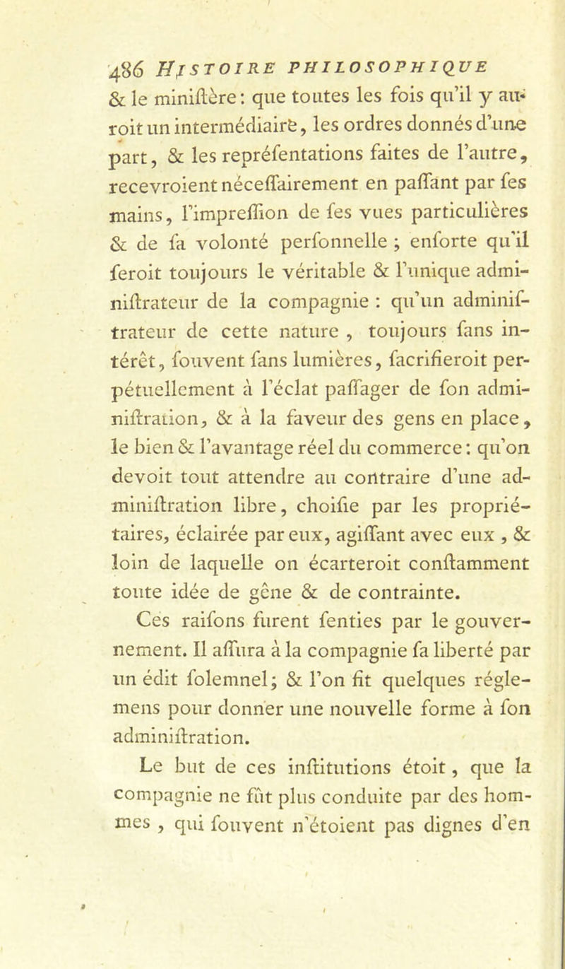 &amp; le minillère: que toutes les fois qu’il y au- roit un intermédiaire, les ordres donnés d’une part, &amp; les repréfentations faites de l’autre, recevroient néceffairement en paffant par fes mains, l’impreffion de fes vues particulières &amp; de fa volonté perfonnelle ; enforte qu’il feroit toujours le véritable &amp; l’unique admi- niftrateur de la compagnie : qu’un adminif- trateur de cette nature , toujours fans in- térêt, fouvent fans lumières, facrifîeroit per- pétuellement à l’éclat paffager de fon admi- nilfraiion, &amp; à la faveur des gens en place, le bien &amp; l’avantage réel du commerce : qu’on devoir tout attendre au contraire d’une ad- minillration libre, choifie par les proprié- taires, éclairée par eux, agiffant avec eux , &amp; loin de laquelle on écarteroit conflamment toute idée de gêne &amp; de contrainte. Ces raifons furent fenties par le gouver- nement. Il affura à la compagnie fa liberté par un édit folemnel; &amp; l’on fît quelques régle- mens pour donner une nouvelle forme à fon adminiilration. Le but de ces infritutions étoit, que la compagnie ne fût plus conduite par des hom- mes , qui fouvent n’étoient pas dignes d’en