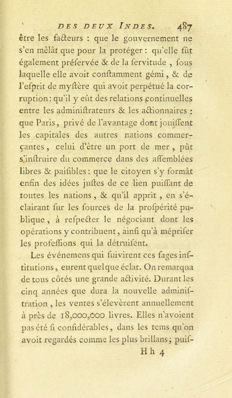 être les fadeurs ; que le gouvernement ne s’en mêlât que pour la protéger : qu’elle fût également préfervée &amp; de la fervitude , fous laquelle elle avoit conftamment gémi, &amp; de l’efprit de myftère qui avoit perpétué la cor- ruption : qu’il y eût des relations pontinuelles entre les adminiftrateurs &amp; les adionnaires : que Paris, privé de l’avantage dont JouilTent les capitales des autres nations commer- çantes , celui d’être un port de mer , pût s.’inftruire du commerce dans des affemblées libres &amp; paifibles ; que le citoyen s’y formât enfin des idées Juftes de ce lien puiflant de toutes les nations , &amp; qu’il apprit , en s’é- clairant fur les fources de la profpérité pu- blique , à refpeder le négociant dont les opérations y contribuent, ainfi qu’à méprifer les profefiions qui la détniifént. Les événeniens qui fuivirent ces fages inf- titutions, eurent quelque éclat. On remarqua de tous côtés une grande adivité. Durant les cinq années que dura la nouvelle adminif- tration , les ventes s’élevèrent annuellement à près de 18,000,000 livres. Elles n’avoient pas été fl confidérables, dans les tems qu’on avoit regardés comme les plus brillans ; puif- Hh 4