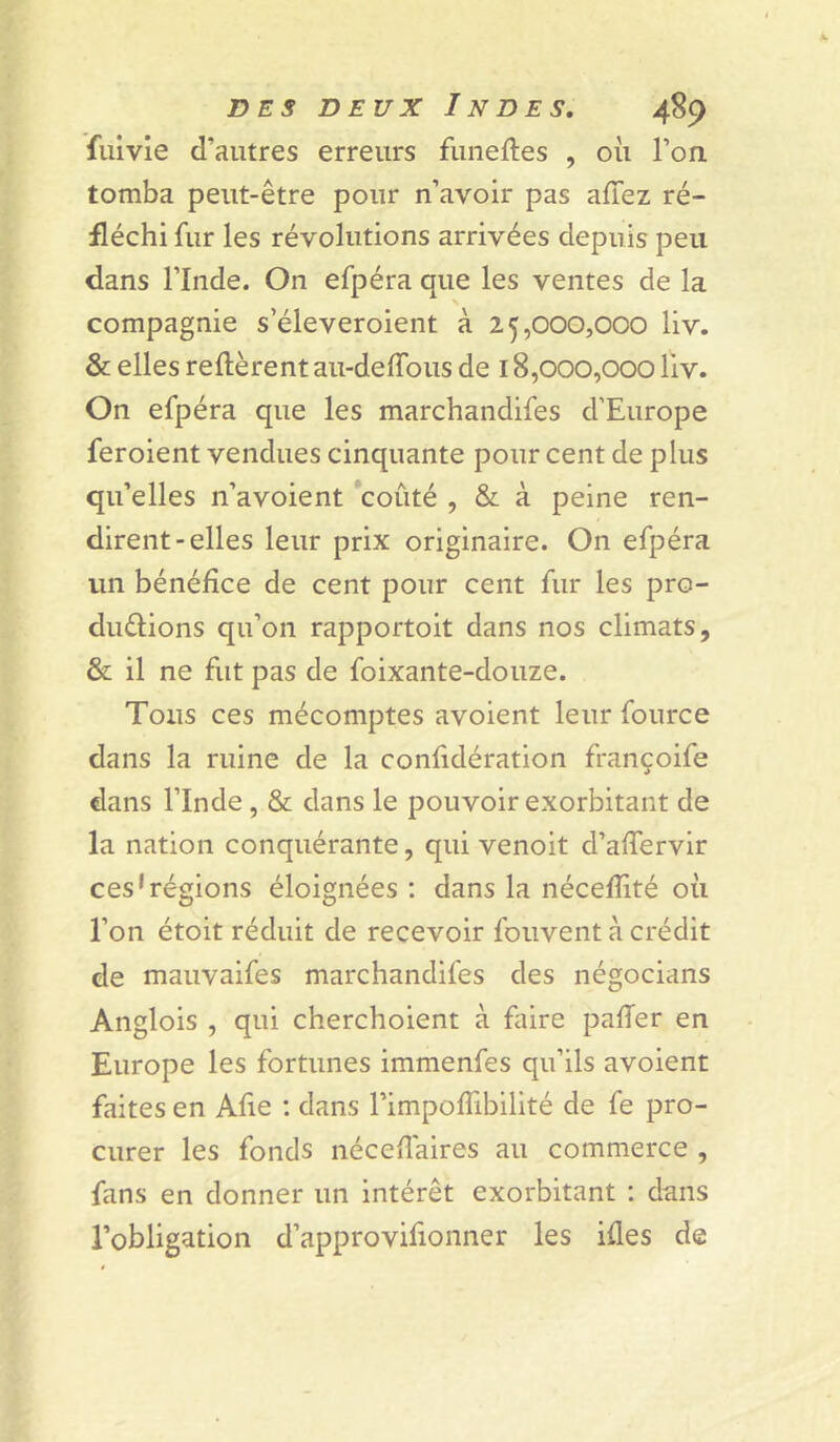 fuivie d’autres erreurs funeftes , où l’on tomba peut-être pour n’avoir pas allez ré- fléchi fur les révolutions arrivées depuis peu dans l’Inde. On efpéra que les ventes de la X compagnie s’éleveroient à 25,000,000 liv. & elles relièrent au-delTous de 18,000,000 liv. On efpéra que les marchandifes d’Europe feroient vendues cinquante pour cent de plus qu’elles n’avoient coûté , & à peine ren- dirent-elles leur prix originaire. On efpéra un bénéfice de cent pour cent fur les pro- duélions qu’on rapportoit dans nos climats, & il ne fut pas de foixante-douze. Tous ces mécomptes avoient leur fource dans la ruine de la confidération françoife dans l’Inde, & dans le pouvoir exorbitant de la nation conquérante, qui venoit d’alTervir ces'régions éloignées : dans la nécelîité où l’on étoit réduit de recevoir fouvent à crédit de mauvaifes marchandifes des négocians Anglois , qui cherchoient à faire palfer en Europe les fortunes immenfes qu’ils avoient faites en Aûe : dans FimpolTibilité de fe pro- curer les fonds néceUaires au commerce , fans en donner un intérêt exorbitant : dans l’obligation d’approvifionner les iües de