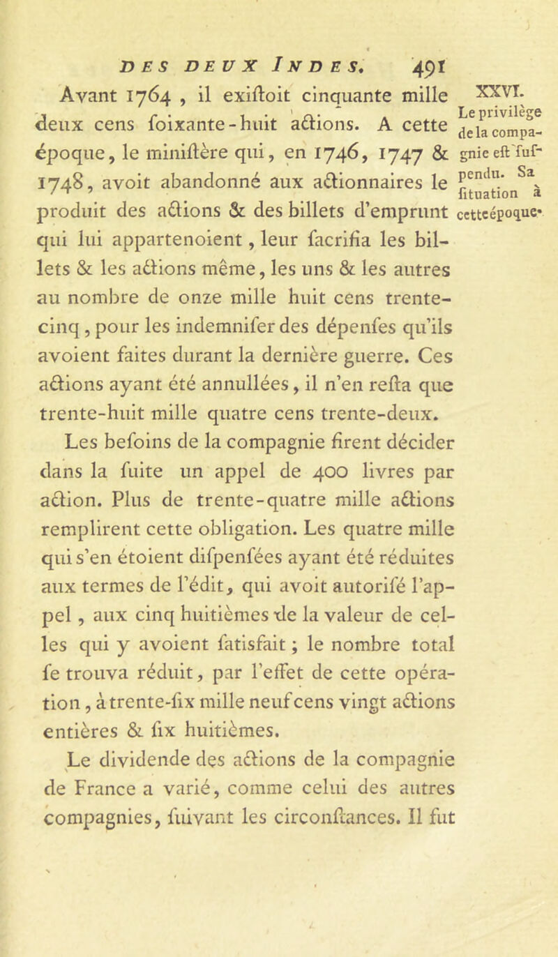 Avant 1764 , il exiftoit cinquante mille deux cens foixante-huit avions. A cette Jekclnîpa- époque, le minillère qui, en 1746, 1747 & gnieeft'fuf- 1748, avoit abandonné aux aélionnaires le , , fituation a produit des adions & des billets d’emprunt cettcepo^uc* qui lui appartenoient, leur facrifia les bil- lets & les adlions même, les uns & les autres au nombre de onze mille huit cens trente- cinq , pour les indemnifer des dépenfes qu’ils avoient faites durant la dernière guerre. Ces adions ayant été annullées, il n’en relia que trente-huit mille quatre cens trente-deux. Les befoins de la compagnie firent décider dans la fuite un appel de 400 livres par adion. Plus de trente-quatre mille adions remplirent cette obligation. Les quatre mille qui s’en étoient difpenfées ayant été réduites aux termes de l’édit, qui avoit autorifé l’ap- pel , aux cinq huitièmes xle la valeur de cel- les qui y avoient fatlsfait ; le nombre total fe trouva réduit, par l’etfet de cette opéra- tion , àtrente-fix mille neuf cens vingt adions entières & fix huitièmes. Le dividende des adions de la compagnie de France a varié, comme celui des autres compagnies, fuivant les circonftances. Il fut