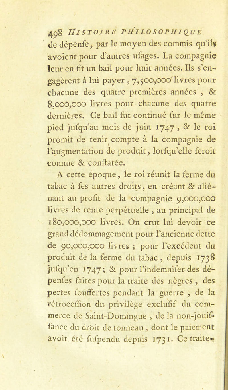 de dépenfe, par le moyen des commis qu’ils avoient pour d’autres ufages. La compagnie leur en fit un bail pour huit années. Ils s’en- gagèrent à lui payer , 7,500,000 livres pour chacune des quatre premières années , &amp; 8.000. 000 livres pour chacune des quatre dernièi^s. Ce bail fut continué fur le même pied jufqu’au mois de juin 1747 , &amp; le roi promit de tenir compte à la compagnie de l’augmentation de produit, lorfqu’elle feroit connue &amp; conftatée. A cette époque, le roi réunit la ferme du tabac à fes autres droits, en créant &amp; alié- nant au profit de la compagnie 9,000,000 livres de rente perpétuelle, au principal de 180.000. 000 livres. On crut lui devoir ce grand dédommagement pour l’ancienne dette de 90,000,000 livres ; pour l’excédent du produit de la ferme du tabac , depuis 1738 jufqu’en 1747» &amp; pour l’indemnifer des dé- penfes faites pour la traite des nègres , des pertes fouffertes pendant la guerre , de la rétrocelTion du privilège exclufif du com- merce de Saint-Domingue , de la non-jouif* fance du droit de tonneau , dont le paiement avoit été fufpendu depuis 1731* Ce traite*