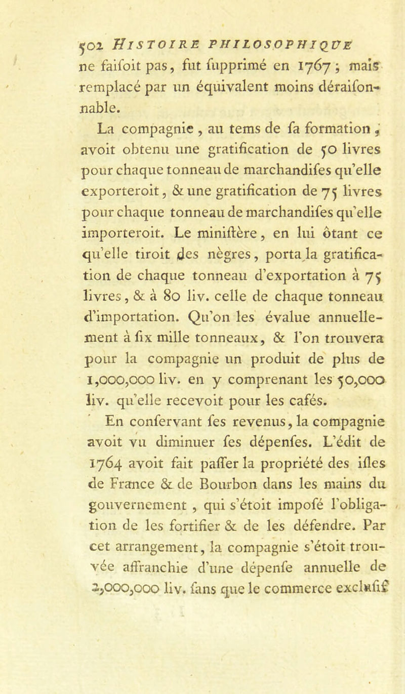 ne faifoit pas, fut fupprimé en 1767; mais remplacé par un équivalent moins cléraifon- nable. La compagnie , au tems de fa formation avoit obtenu une gratification de 50 livres pour chaque tonneau de marchandifes qu’elle exporteroit, &une gratification de 75 livres pour chaque tonneau de marchandifes qu’elle importeroit. Le miniftère, en lui ôtant ce qu’elle tiroit des nègres, portaJa gratifica- tion de chaque tonneau d’exportation à 75 livres, & à 80 liv. celle de chaque tonneau d’importation. Qu’on les évalue annuelle- ment à fix mille tonneaux, & l’on trouvera pour la compagnie un produit de plus de 1.000. 000 liv. en y comprenant les 50,000 liv. qu’elle recevoir pour les cafés. En confervant fes revenus, la compagnie / avoit vu diminuer fes dépenfes. L’édit de 1764 avoit fait paffer la propriété des ifles de France & de Bourbon dans les mains du gouvernement , qui s’étoit impofé l’obliga- / tion de les fortifier & de les défendre. Par cet arrangement, la compagnie s’étoit trou- vée affranchie d’une dépenfe annuelle de 2.000. 000 liv. fans que le commerce exclMÛf^