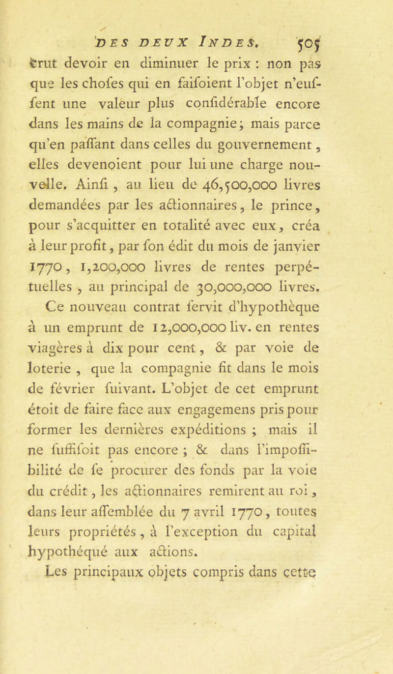 trut devoir en diminuer le prix ; non pas que les chofes qui en faifoient l’objet n’euf- fent une valeur plus confidérable encore dans les mains de la compagnie ; mais parce qu’en paffant dans celles du gouvernement, elles devenoient pour lui une charge nou- velle. Ainfi , au lieu de 46,500,000 livres demandées par les aélionnaires, le prince, pour s’acquitter en totalité avec eux, créa à leur profit, par fon édit du mois de janvier 1770, 1,200,000 livres de rentes perpé- tuelles , au principal de 30,000,000 livres. Ce nouveau contrat lervit d’hypothèque à un emprunt de 12,000,000 liv. en rentes viagères à dix pour cent, & par voie de loterie , que la compagnie fit dans le mois de février fuivant. L’objet de cet emprunt étoit de faire face aux engagemens pris pour former les dernières expéditions ; mais il ne fufîifoit pas encore ; & dans l’irapofii- bilité de fe procurer des fonds par la voie du crédit, les actionnaires remirent au roi, dans leur affemblée du 7 avril 1770, toutes leurs propriétés , à l’exception du capital hypothéqué aux adions. Les principaux objets compris dans çett-e