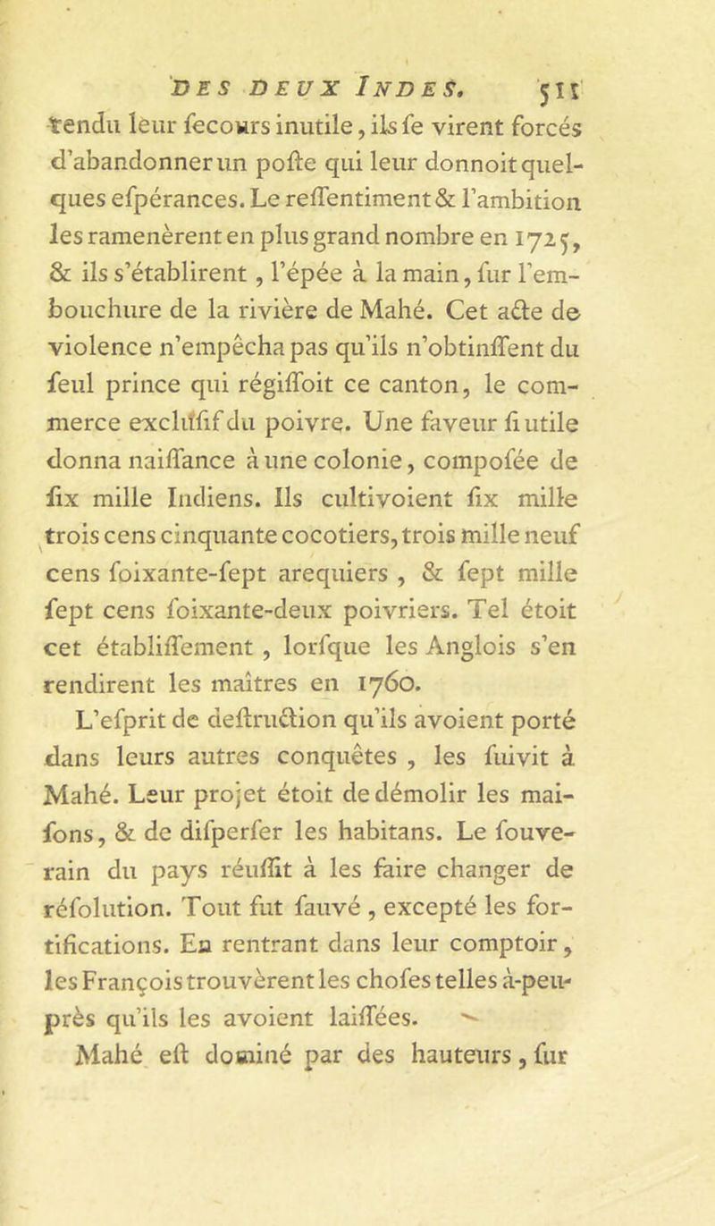 tendu leur fecours inutile, ils fe virent forcés d’abandonner un pofte qui leur donnoit quel- ques efpérances. Le reirentiment&amp; l’ambition les ramenèrent en plus grand nombre en 172 ^, &amp; ils s’établirent, l’épée à la main, fur l’em- bouchure de la rivière de Mahé. Cet aéle d© violence n’empêcha pas qu’ils n’obtinffent du feul prince qui régiflbit ce canton, le com- merce ©xclitfif du poivre. Une faveur fi utile donna nailTance à une colonie, compofée de fix mille Indiens. Ils cultivoient fix mille ^trois cens cinquante cocotiers, trois mille neuf cens foixante-fept aréquiers , &amp; fept mille fept cens foixante-deux poivriers. Tel étoit cet établilTement , lorfque les Anglois s’en rendirent les maîtres en 1760. L’efprit de deftruélion qu’ils avoient porté dans leurs autres conquêtes , les fuivit à Mahé. Leur projet étoit de démolir les mai- fons, &amp; de difperfer les habitans. Le fouve- rain du pays réufiit à les faire changer de réfolution. Tout fut fauvé , excepté les for- tifications. En rentrant dans leur comptoir, les François trouvèrent les chofes telles à-peii- près qu’ils les avoient laifiees. Mahé eft dominé par des hauteurs, fur