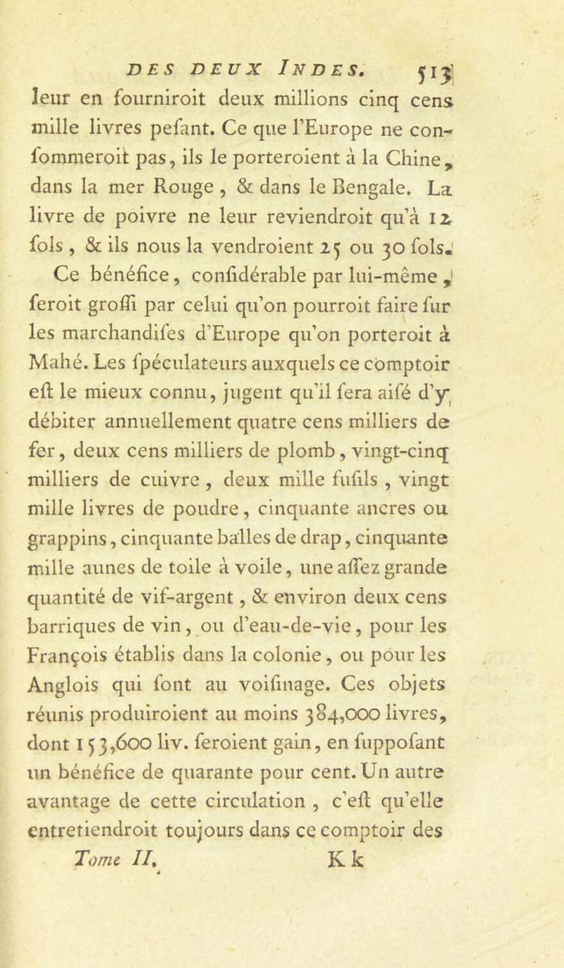 leur en fourniroit deux millions cinq cens mille livres pefant. Ce que l’Europe ne con- fommeroit pas, ils le porteroient à la Chine, dans la mer Rouge , & dans le Bengale. La livre de poivre ne leur reviendroit qu’à li fols , & ils nous la vendroient 25 ou 30 fols.' Ce bénéfice, confidérable par lui-même feroit grofii par celui qu’on poiirroit faire fur les marchandifes d’Europe qu’on porteroit à Mahé. Les fpéculateurs auxquels ce comptoir efi; le mieux connu, jugent qu’il fera aifé d’y^ débiter annuellement quatre cens milliers de fer, deux cens milliers de plomb, vingt-cinq milliers de cuivre , deux mille fufils , vingt mille livres de poudre, cinquante ancres ou grappins, cinquante balles de drap, cinquante mille aunes de toile à voile, une afiez grande quantité de vif-argent, & environ deux cens barriques de vin, ou d’eaii-de-vie, pour les François établis dans la colonie, ou pour les Anglois qui font au voifinage. Ces objets réunis produiroient au moins 384,000 livres, dont 153,600 liv. feroient gain, en fuppofant un bénéfice de quarante pour cent. Un autre avantage de cette circulation , c’efi; qu’elle cntretiendroit toujours dans ce comptoir des Tome II, K k