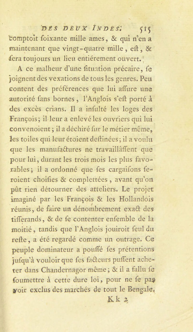 DÈS DÈVX InDÈSI tomptolt foixante mille âmes, &amp; qui n’en a maintenant que vingt-quatre mille, eft, &amp; iera toujours un lieu entièrement ouvert.^ A ce malheur d’une lituation précaire, le joignent des vexations de tous les genres. Peu content des préférences que lui affure une autorité fans bornes , l’Anglois s’eft porté à des excès crians. Il a infulté les loges des François ; il leur a enlevé les ouvriers qui lui convenoient ; il a déchiré fur le métier même, les toiles qui leur étoient dellinées ; il a voulu que les manufaétures ne travaillaient que pour lui, durant les trois mois les plus favo- rables ; il a ordonné que fes cargaifons fe- roient choifies &amp; complettées, avant qu’on pût rien détourner des atteliers. Le projet imaginé par les François &amp; les Hollandois réunis, de faire un dénombrement exaél: des tifferands, &amp; de fe contenter enfemble de la moitié, tandis que l’Anglois jouiroit feul du refte, a été regardé comme un outrage. Ce peuple dominateur a pouffé fes prétentions jufqu’à vouloir que fes fafteurs puffent ache- ter dans Chandernagor même ; &amp; il a fallu fe foumettre à cette dure loi, pour ne fe pa^ yoir exclus des marchés de tout le Bengale^ Kki.