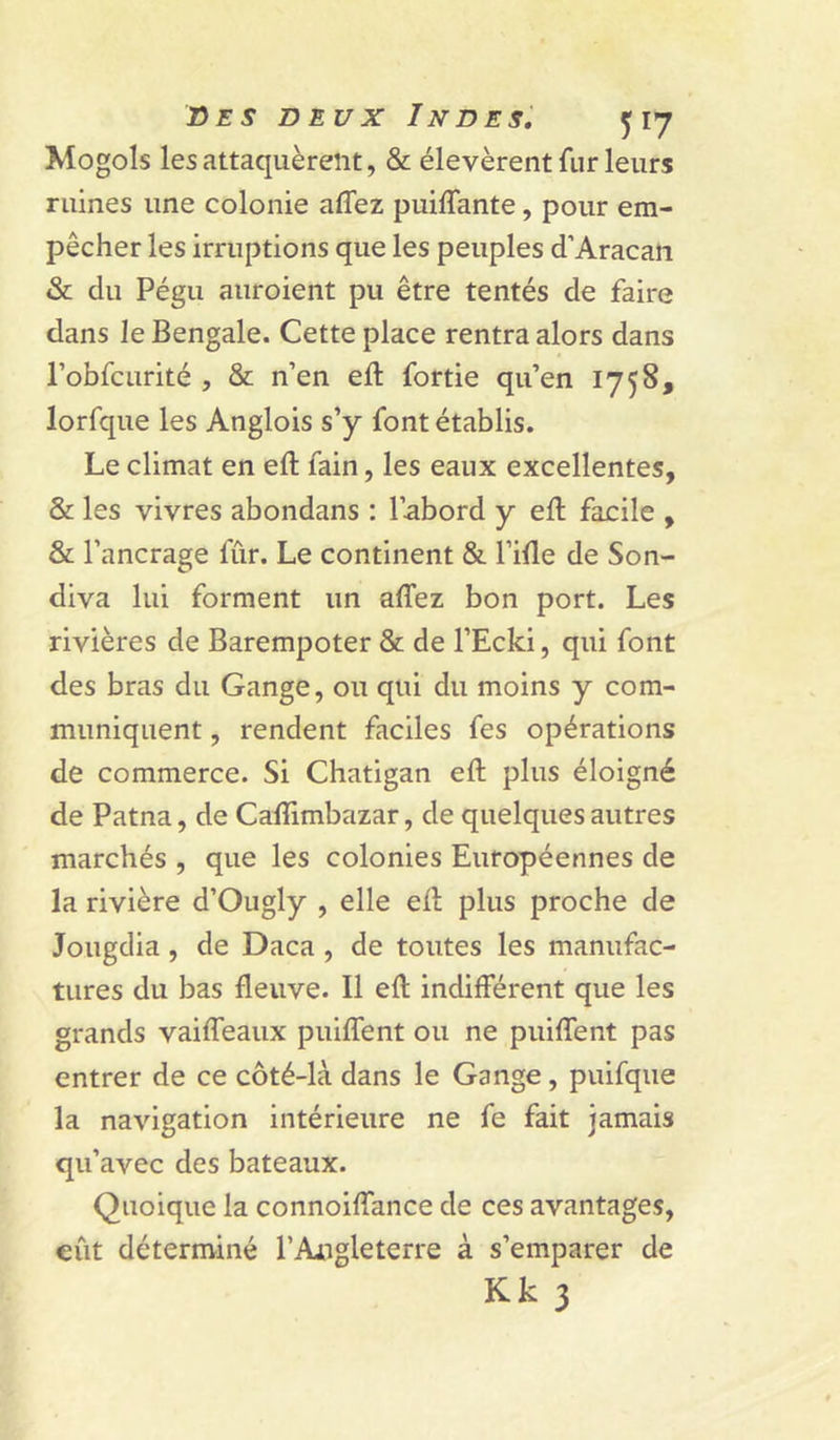Xlogols les attaquèrent, &amp; élevèrent fur leurs ruines une colonie affez puiffante, pour em- pêcher les irruptions que les peuples d’Aracati &amp; du Pégu auroient pu être tentés de faire dans le Bengale. Cette place rentra alors dans l’obfcurité , &amp; n’en eft fortie qu’en 1758, lorfque les Anglois s’y font établis. Le climat en eft fain, les eaux excellentes, &amp; les vivres abondans : l’abord y eft facile , &amp; l’ancrage fur. Le continent &amp; l’ifte de Son- diva lui forment un aftez bon port. Les rivières de Barempoter &amp; de l’Ecki, qui font des bras du Gange, ou qui du moins y com- muniquent , rendent faciles fes opérations de commerce. Si Chatigan eft plus éloigné de Patna, de Caflimbazar, de quelques autres marchés , que les colonies Européennes de la rivière d’Ougly , elle eft plus proche de Jougdia, de Daca , de toutes les manufac- tures du bas fleuve. Il eft indifférent que les grands vaifteaux puiflent ou ne puiflent pas entrer de ce côté-là dans le Gange, puifque la navigation intérieure ne fe fait jamais qu’avec des bateaux. Quoique la connoiftance de ces avantages, eût déterminé l’Angleterre à s’emparer de Kk 3