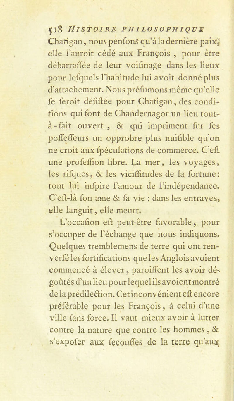 Charigan, nous penfons qu’à la dernière paix,’ elJe i’auroit cédé aux François , pour être déharralîée de leur voifinage dans les lieux pour lesquels l’habitude lui avoit donné plus d’attachement. Nous préfumons même qu’elle fe feroit défiftée pour Chatigan, des condi- tions qui font de Chandernagor un lieu tout- à-fait ouvert , &amp; qui impriment fur fes poffeffeurs un opprobre plus nuifible qu’on ne croit aux fpéculations de commerce. C’eft une profelîion libre. La mer, les voyages, les rifques, &amp; les viciffitudes de la fortune: tout lui infpire l’amour de l’indépendance. C’ell-là fon ame &amp; fa vie : dans les entraves, elle languit, elle meurt. L’occalion eft peut-être favorable, pour s’occuper de l’échange que nous indiquons. Quelques tremblemens de terre qui ont ren- verfé les fortifications que les Anglois avoient commencé à élever, paroifient les avoir dé-' goûtés d’un lieu pour lequel ils avoient montré de laprédileêlion. Cet inconvénient eft encore préférable pour les François, à celui d’une ville fans force. Il vaut mieux avoir à lutter contre la nature que contre les hommes , &amp; s’expofer aux fecouffes de la terre qu’aux