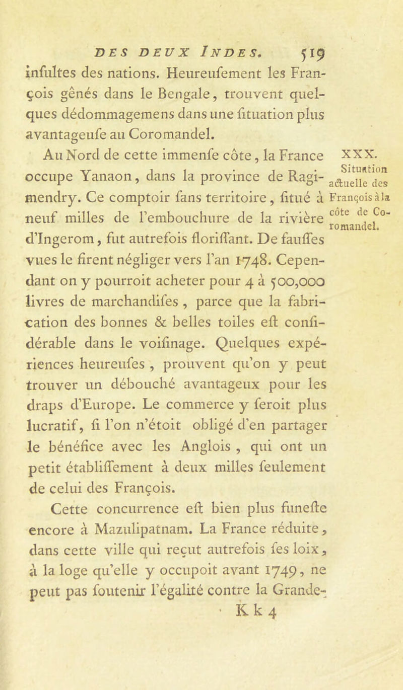 romaaclel. infultes des nations. Heureiifement les Fran- çois gênés dans le Bengale, trouvent quel- ques dédommagemens dans une fituation plus avantageufe au Coromandel. Au Nord de cette immenfe côte, la France XXX. ■^r 11 • 1 r&gt; • Situation occupe Yanaon, dans la province de Ragi- mendry. Ce comptoir fans territoire, litué à Franqoisàia neuf milles de remboucliure de la rivière d’Ingerom, fut autrefois floriffant. De faulTes vues le firent négliger vers l’an 1748. Cepen- dant on y pourroit acheter pour 4 à 500,000 livres de marchandifes , parce que la fabri- cation des bonnes &amp; belles toiles efl confi- dérable dans le voifinage. Quelques expé- riences heureufes , prouvent qu’on y peut trouver un débouché avantageux pour les draps d’Europe. Le commerce y feroit plus lucratif, fi l’on n’étoit obligé d’en partager le bénéfice avec les Anglois , qui ont un petit établiffement à deux milles feulement de celui des François. Cette concurrence efl bien plus funefle encore à Mazulipatnam. La France réduite, dans cette ville qui reçut autrefois fesloix, à la loge qu’elle y occupoit avant 1749, ne peut pas foutenir l’égalité contre la Grande- • Kk4