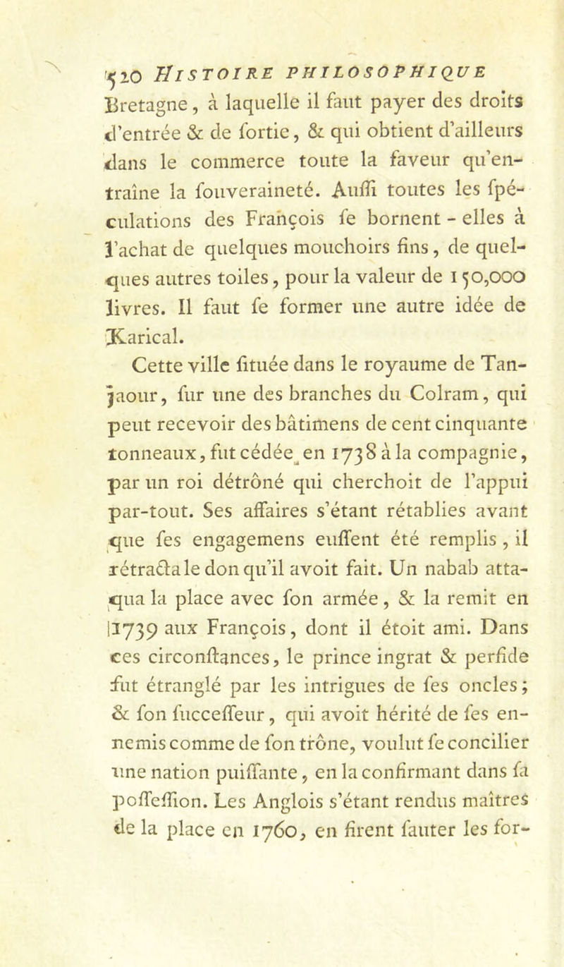 Bretagne, à laquelle il faut payer des droits d’entrée &amp; de fortie, &amp; qui obtient d’ailleurs dans le commerce toute la faveur qu’en- traîne la fouveraineté. Aulîi toutes les fpé- culations des François fe bornent - elles à l’achat de quelques mouchoirs fins, de quel- ques autres toiles, pour la valeur de 150,000 livres. Il faut fe former une autre idée de iiKarical. Cette ville fituée dans le royaume de Tan- jaour, fur une des branches du Colram, qui peut recevoir des bâtimens de cent cinquante tonneaux, fut cédée^ en 173 8 à la compagnie, par un roi détrôné qui cherchoit de l’appui par-tout. Ses affaires s’étant rétablies avant que fes engagemens euffent été remplis , il xétraéfa le don qu’il avoit fait. Un nabab atta- qua la place avec fon armée, &amp; la remit en 11739 aux François, dont il étoit ami. Dans ces circonftances, le prince ingrat &amp; perfide fut étranglé par les intrigues de fes oncles ; &amp;; fon fiicceffeur, qui avoit hérité de fes en- nemis comme de fon trône, voulut fe concilier une nation puifïiuite, en la confirmant dans ûi pofTefTion. Les Anglois s’étant rendus maîtres de la place en 1760, en firent fauter les for-