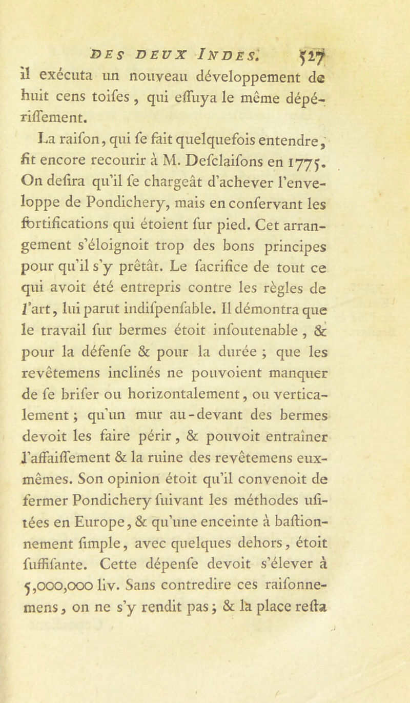 il exécuta un nouveau développement de huit cens toifes , qui effuya le même dépé- riffement. La raifon, qui fe fait quelquefois entendre, fit encore recourir à M. Defclaifons en 1775. On defira qu’il fe chargeât d’achever l’enve- loppe de Pondichéry, mais en confervant les fbrtifications qui étoient fur pied. Cet arran- gement s’éloignoit trop des bons principes pour qu’il s’y prêtât. Le facrifice de tout ce qui avoit été entrepris contre les règles de Lart, lui parut indifpenfable. Il démontra que le travail fur bermes étoit infoutenable , &amp; pour la défenfe &amp; pour la durée ; que les revêtemens inclinés ne pouvoient manquer de fe brifer ou horizontalement, ou vertica- lement ; qu’un mur au-devant des bermes devoit les faire périr, &amp; pouvoit entraîner l’affaiffement &amp; la ruine des revêtemens eux- mêmes. Son opinion étoit qu’il convenoit de fermer Pondichéry fuivant les méthodes ufi- lées en Europe, &amp; qu’une enceinte à baftion- nement fimple, avec quelques dehors, étoit fuffifante. Cette dépenfe devoit s’élever à 5,000,000 liv. Sans contredire ces raifonne- mens, on ne s’y rendit pas ; &amp; la place refia