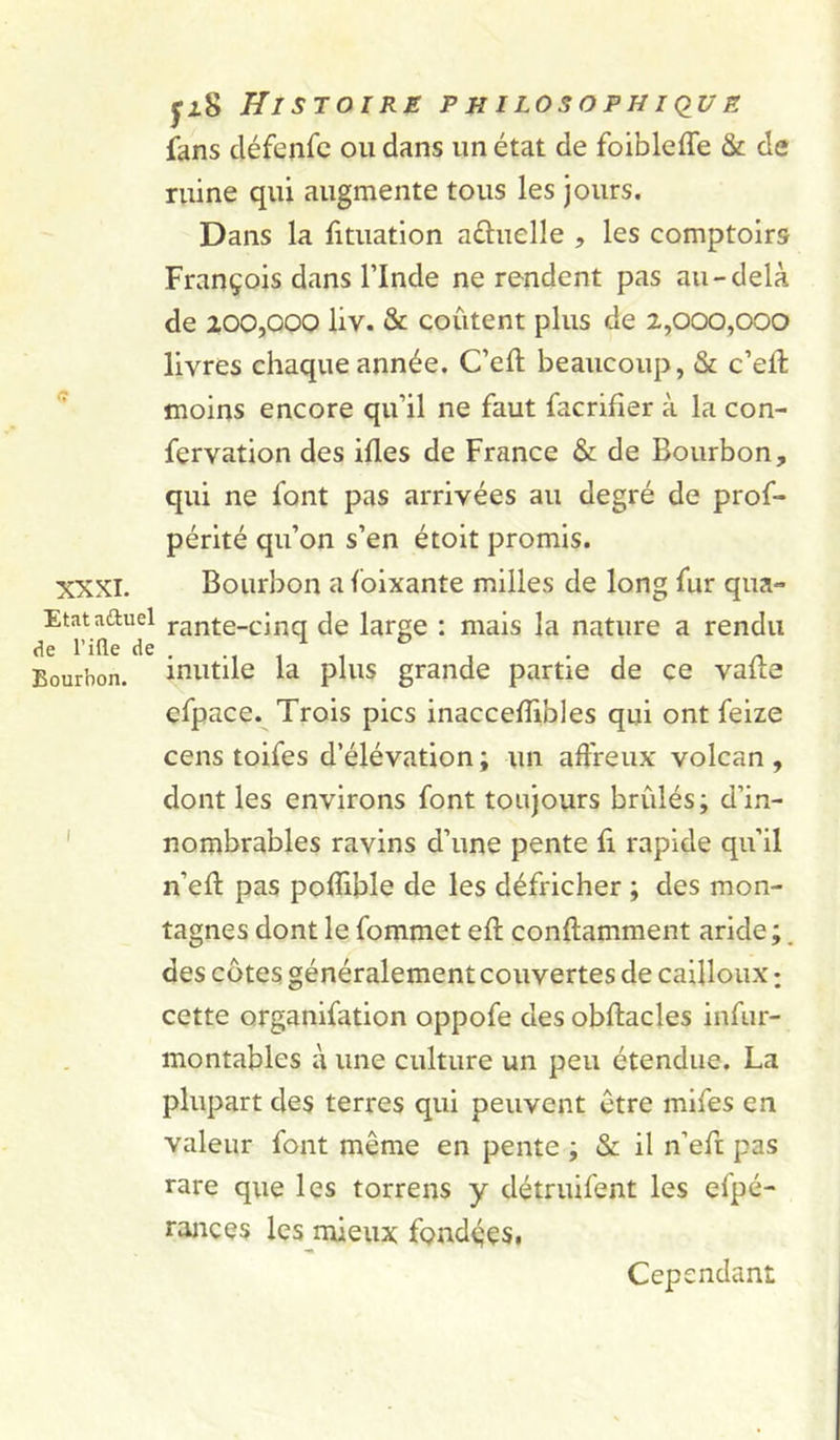 XXXI. Etat aftuel de rifle de Bourbon. I ÿi8 Histoire philosophiqug fans cléfenfc ou dans un état de foiblefle &amp; de ruine qui augmente tous les jours. Dans la fituation aéluelle , les comptoirs François dans rinde ne rendent pas au-delà de 200,000 liv. &amp; coûtent plus de 2,000,000 livres chaque année. C’eft beaucoup, &amp; c’ell moins encore qifil ne faut facrifier à la con- fervation des ifles de France &amp; de Bourbon, qui ne font pas arrivées au degré de prof- pérlté qu’on s’en étoit promis. Bourbon a foixante milles de long fur qua» rante-cinq de large : mais la nature a rendu inutile la plus grande partie de ce vafte efpace. Trois pics inaccelîibles qui ont feize cens toifes d’élévation ; un affreux volcan , dont les environs font toujours brûlés; d’in- nombrables ravins d’une pente û rapide qu’il n’eû: pas pofllble de les défricher ; des mon- tagnes dont le fommet eft conftamment aride ;. des côtes généralement couvertes de cailloux : cette organifation oppofe des obftacles infur- montables à une culture un peu étendue. La plupart des terres qui peuvent être mlfes en valeur font même en pente ; &amp; il n’efr pas rare que les torrens y détruifent les efpé- rances les mieux fondççsi Cependant