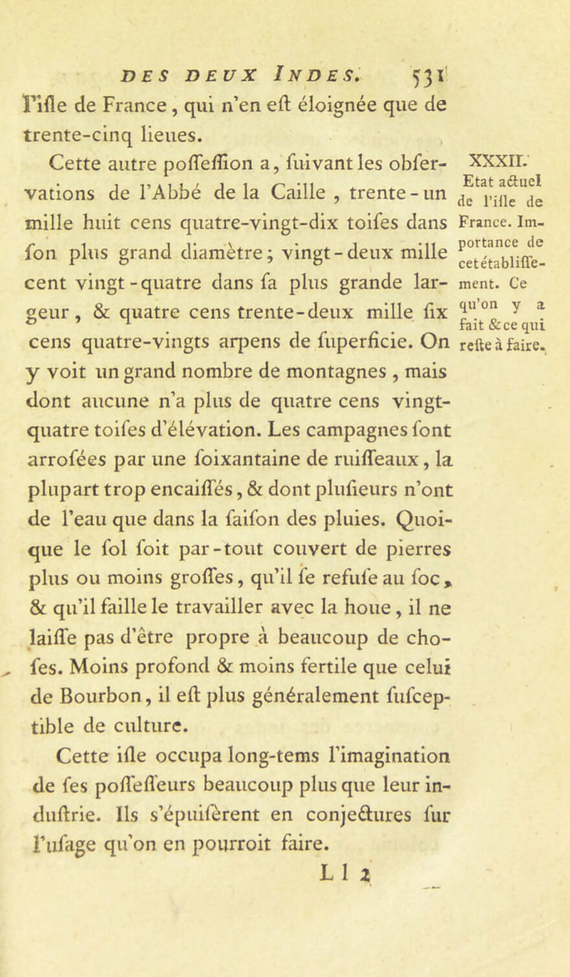 rifle de France, qui n’en eft éloignée que de trente-cinq lieues. Cette autre poflefllon a, fuivant les obfer- vations de l’Abbé de la Caille , trente-un mille huit cens quatre-vingt-dix toifes dans fon plus grand diamètre; vingt-deux mille cent vingt-quatre dans fa plus grande lar- geur, &amp; quatre cens trente-deux mille fix cens quatre-vingts arpens de fuperfîcie. On y voit un grand nombre de montagnes , mais dont aucune n’a plus de quatre cens vingt- quatre toifes d’élévation. Les campagnes font arrofées par une foixantaine de ruifleaux, la plupart trop encaiffés, &amp; dont plufleurs n’ont de l’eau que dans la faifon des pluies. Quoi- que le fol foit par-tout couvert de pierres plus ou moins grolTes, qu’il fe refufe au foc , &amp; qu’il faille le travailler avec la houe, il ne laifle pas d’être propre à beaucoup de cho- fes. Moins profond &amp; moins fertile que celui de Bourbon, il efl; plus généralement fufcep- tible de culture. Cette ifle occupa long-tems l’imagination de fes poflefleurs beaucoup plus que leur in- diiftrie. Ils s’épuifèrent en conjedures fur i’iifage qu’on en pourroit faire. L1 X xxxir. Etat aâuel de l’ille de France. Im- portance de cetétablifle- ment. Ce qu’on y a fait &amp;ce qui refte à faire.