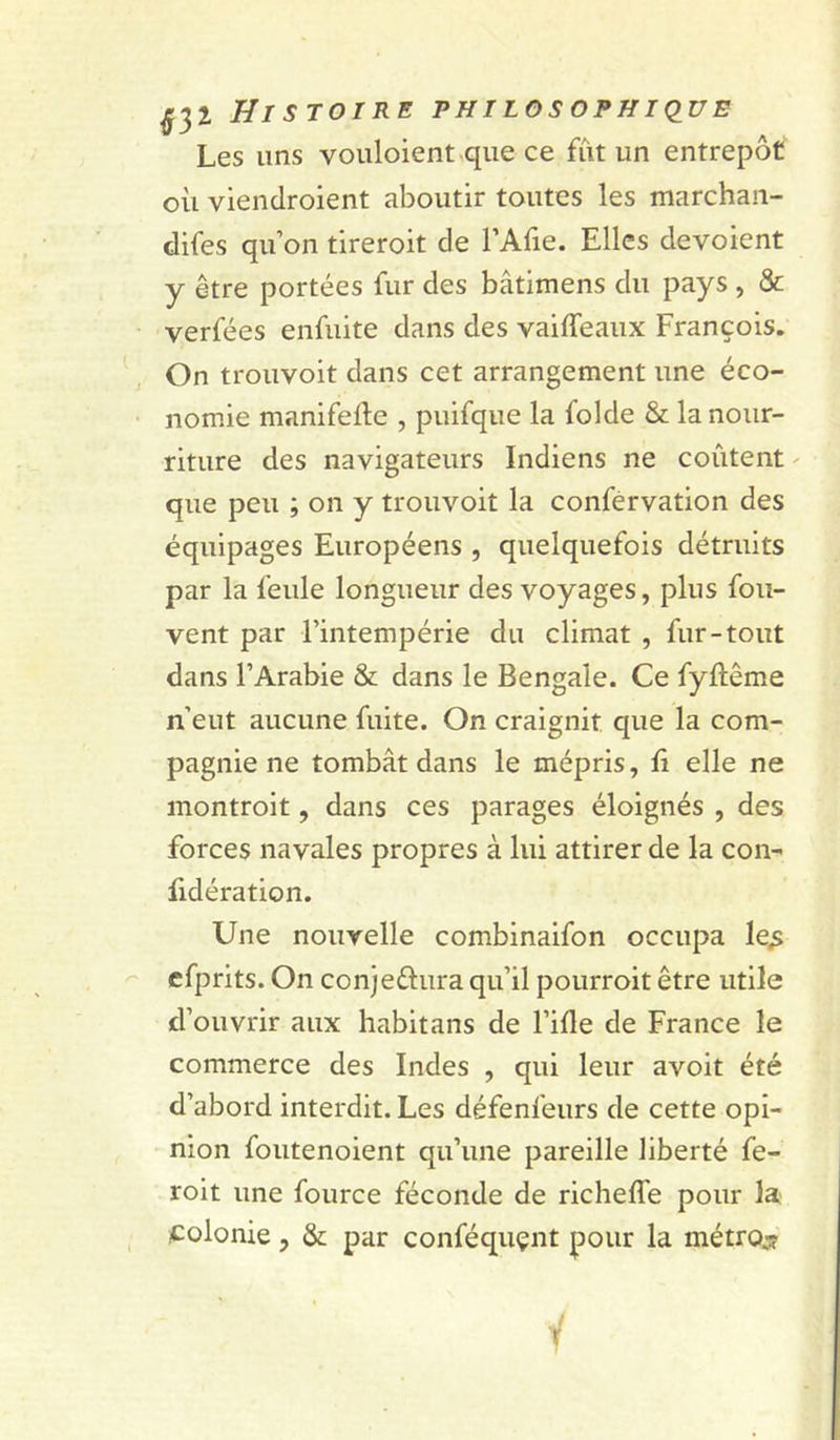 Les uns vouloient^qlle ce fût un entrepôt où viendroient aboutir toutes les marchan- difes qu’on tireroit de l’Afie. Elles dévoient y être portées fur des bâtimens du pays , &amp; verfées enfiiite dans des vaiffeaux François. On trouvoit dans cet arrangement une éco- nomie manifefte , puifque la folde &amp; la nour- riture des navigateurs Indiens ne coûtent ^ que peu ; on y trouvoit la conférvation des équipages Européens , quelquefois détruits par la feule longueur des voyages, plus fou- vent par l’intempérie du climat , fur-tout dans l’Arabie &amp; dans le Bengale. Ce fyftême n’eut aucune fuite. On craignit que la com- pagnie ne tombât dans le mépris, fi elle ne montroit, dans ces parages éloignés , des forces navales propres à lui attirer de la con- fidération. Une nouvelle combinaifon occupa le^ cfprits. On conjeélura qu’il pourroit être utile d’ouvrir aux habitans de l’ifle de France le commerce des Indes , qui leur avoit été d’abord interdit. Les défenfeurs de cette opi- nion foutenoient qu’une pareille liberté fe- roit une fource féconde de richeffe pour la ^:olonie, &amp; par conféquçnt pour la métroj?