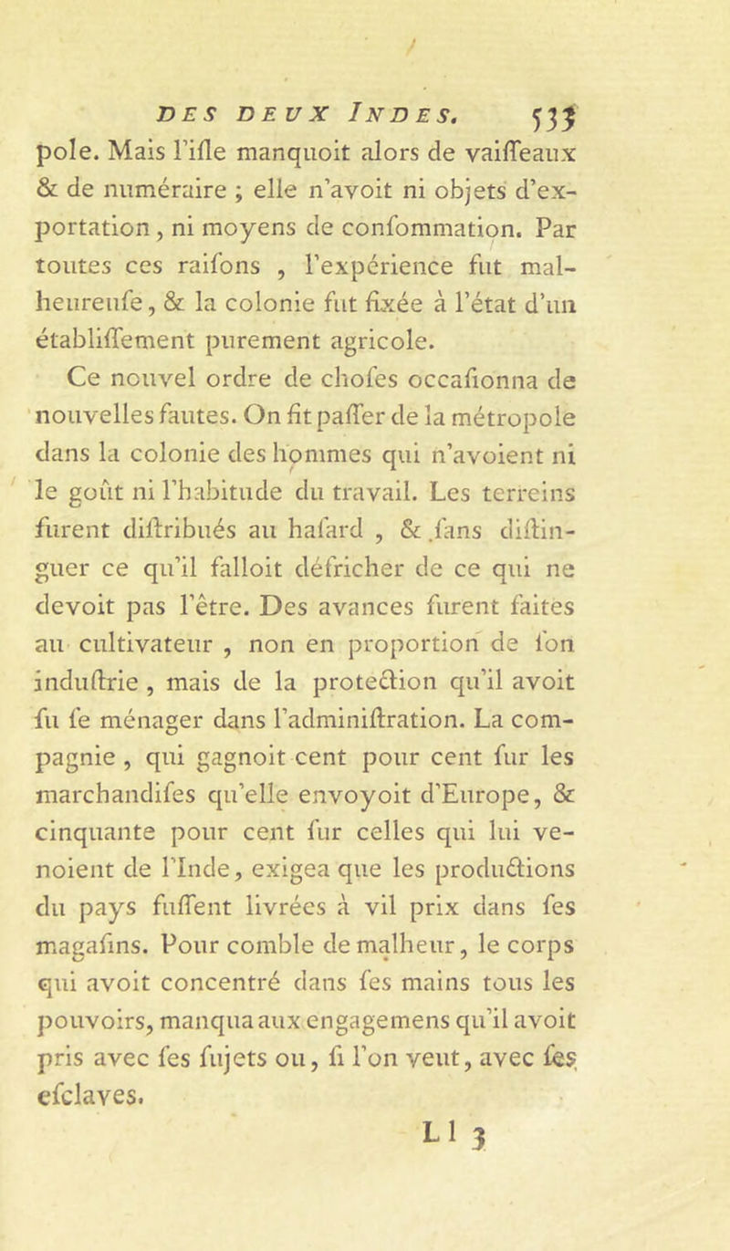 pôle. Mais l’ifle manqiioit alors de vailTeaiix &amp; de numéraire ; elle n’avoit ni objets d’ex- portation , ni moyens de confommation. Par toutes ces raifons , l’expérience fut mal- heureufe, &amp; la colonie fut fixée à l’état d’un établiffement purement agricole. Ce nouvel ordre de chofes occafionna de nouvelles fautes. On fît paffer de la métropole dans la colonie des hommes qui n’avoient ni ' le goût ni l’habitude du travail. Les terreins furent dillribués au hafard , &amp; .fans diflin- guer ce qu’il falloit défricher de ce qui ne devoit pas l’être. Des avances furent faites au cultivateur , non en proportion de fon induftrie , mais de la protedion qu’il avoit fu fe ménager dans l’adminiflration. La com- pagnie , qui gagnoit cent pour cent fur les marchandifes qu’elle envoyoit d’Europe, &amp; cinquante pour cent fur celles qui lui ve- noient de l’Inde, exigea que les productions du pays fulTent livrées à vil prix dans fes magafms. Pour comble de malheur, le corps qui avoit concentré dans fes mains tous les pouvoirs, manqua aux engagemens qu’il avoit pris avec fes fujets ou, fi l’on veut, avec fes, efclaves. L1 3