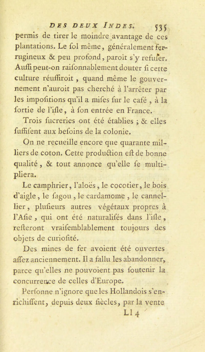 permis de tirer le moindre ^avantage de ces plantations. Le fol même, généralement fer- rugineux &amp; peu profond, paroît s’y refufer, Aufîi peut-on raifonnablementdouter fi cette culture réufîiroit , quand même le gouver- nement n’auroit pas cherché à l’arrêter par les impofitions qu’il a mifes fur le café , à la fortie de l’ifle, à fon entrée en France. Trois fucreries ont été établies ; &amp; elles fuffifent aux befoins de la colonie. On ne recueille encore que quarante mil- liers de coton. Cette production efl de bonne qualité, &amp; tout annonce quelle fe multi- pliera. Le camphrier, l’aloës, le cocotier, le bois d’aigle, le fagou , le cardamome , le cannel- lier, plufieurs autres végétaux propres à l’Afie , qui ont été naturalifés dans Fille , relieront vraifemblablement toujours des objets de curiofité. Des mines de fer avoient été ouvertes affez anciennement. Il a fallu les abandonner, parce qu’elles ne pouvoient pas foutenir la concurrence de celles d’Europe. Perfonne n’ignore que les Hollandois s’en- richilfent, depuis deux fiècles, parla vente LI4 ^