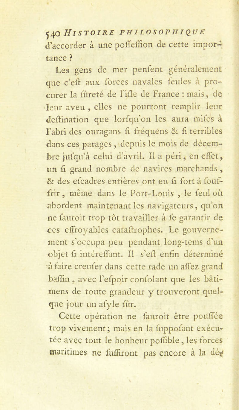 d’accorder à une poffeffion de cette impor- tance ? Les gens de mer penfent généralement que c’eft aux forces navales feules à pro- curer la fureté de l’ide de France : mais, de •leur aveu , elles ne pourront remplir leur deftination que lorfqu’on les aura mifes à l’abri des ouragans fi fréquèns & fi terribles dans ces parages , depuis le mois de décem- bre jufqu’à celui d’avril. Il a péri, en effet, un fi grand nombre de navires marchands , & des efcadres entières ont eu fi fort à fouf- frir , même dans le Port-Louis , le feul oii abordent maintenant les navigateurs, qu’on ne fauroit trop tôt travailler à fe garantir de ces effroyables cataflrophes. Le gouverne- ment s’occupa peu pendant long-tems d’un objet fl intéreffant. Il s’efl enfin déterminé à faire creufer dans cette rade un affez grand baffin , avec l’efpoir confolant que les bâti- mens de toute grandeur y trouveront quel- que jour un afyle fur. Cette opération ne fauroit être pcuffée trop vivement ; mais en la fuppofant exécu- tée avec tout le bonheur poffible, les forces maritimes ne fufîiront pas encore à la dé^