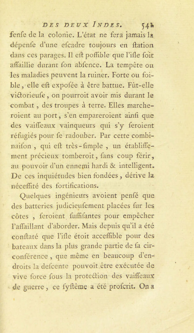 fenfe de la colonie. L’état ne fera jamais la dépenfe d’une efcadre toujours en ftation dans ces parages. Il eft polîible que l’ide foit affaillie durant fon abfence. La tempête ou les maladies peuvent la ruiner. Forte ou foi- ble, elle eft expofée à être battue. Fût-elle viftorieufe , on pourroit avoir mis durant le combat, des troupes à terre. Elles marche- roient au port, s’en empareroient ainli que des vaiffeaux vainqueurs qui s’y feroient réfugiés pour fe radouber. Par cette combi- naifon , qui eft très-fimple , un établifîe- ment précieux tomberoit, fans coup férir, au pouvoir d’un ennemi hardi &amp; intelligent. De ces inquiétudes bien fondées , dérive la nécefiité des fortifications. Quelques ingénieurs avoient penfé que des batteries judicieufement placées fur les côtes , feroient fiiffifantes pour empêcher l’aftaillant d’aborder. Mais depuis qu’il a été conftaté que l’ifle étoit acceflîble pour des bateaux dans la pliis grande partie de fa cir- conférence , que même en beaucoup d’en- droits la defcente pouvoit être exécutée de vive force fous la protecHon des vaifleaux de guerre, ce fyftême a été profcrit. On a