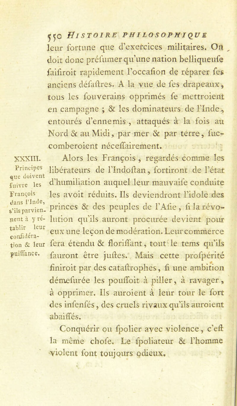 XXXIII. Principes que doivent fuivre les pranqois dans rinde, s’ils parvien- nent à y ré- tablir leur confidéra- tion &amp; leur pui fiance. Histoire philosophiq^ue leur fortune que d’exercices militaires. On doit donc prél’umer qu’une nation belliqueufe faifiroit rapidement l’occafion de réparer fes anciens défaftres. A la vue de fes drapeaux, tous les fouverains opprimés fe mettroient en campagne ; &amp; les dominateurs de l’Inde, entourés d’ennemis , attaqués à la fois au Nord &amp; au Midi, par mer &amp; par terre, fuc- comberoient nécelTairement. Alors les François , regardés comme les libérateurs de l’Indoftan, fortiront de l’état d’humiliation auquel leur mauvaife conduite les avoit réduits. Ils deviendront l’idole des princes &amp; des peuples de l’Afie, fi la révo- lution qu’ils auront procurée devient poiu: eux une leçon de modération. Leur commerce fera étendu &amp; florifl'ant, tout le tems qu’ils fauront être juftes.'' Mais cette profpérité fîniroit par des cataftrophes, fi une ambition démefurée les pouffoit à piller, à ravager, à opprimer. Ils auroient à leur tour le fort des infenfés, des cruels rivaux qu’ils auroient abaiffés. Conquérir ou fpolier avec violence, c’eft la même chofe. Le fpoliateur &amp; l’homme •violent font toujours odieux.