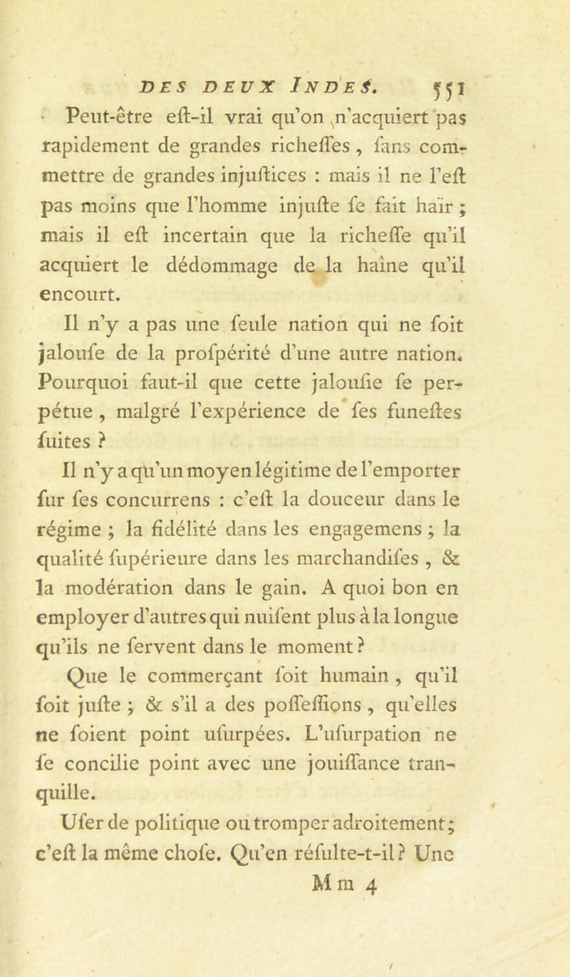 • Peut-être efl-il vrai qu’on ^n’acquiert 'pas rapidement de grandes richeffes , fans com- mettre de grandes injuftices : mais il ne l’eft pas moins que l’homme injufte fe fait haïr ; mais il eft incertain que la richeffe qu’il acquiert le dédommage de la haine qu’il encourt. Il n’y a pas une feule nation qui ne foit jaloufe de la profpérité d’une autre nation. Pourquoi faut-il que cette jaloiüie fe per- pétue , malgré l’expérience de fes funeftes fuites ? Il n’y a qu’un moyen légitime de l’emporter fur fes concurrens : c’ell la douceur dans le régime ; la fidélité dans les engagemens ; la qualité fupérieure dans les marchandifes , & la modération dans le gain. A quoi bon en employer d’autres qui nuifent plus à la longue qu’ils ne fervent dans le moment ? Que le commerçant foit humain , qu’il foit jufle ; & s’il a des poffefîions , qu’elles ne foient point ufurpées. L’ufurpation ne fe concilie point avec une jouiffance tran- quille. Uferde politique ou tromper adroitement; c’efl la même chofe. Qu’en réfulte-t-il Une Mm 4