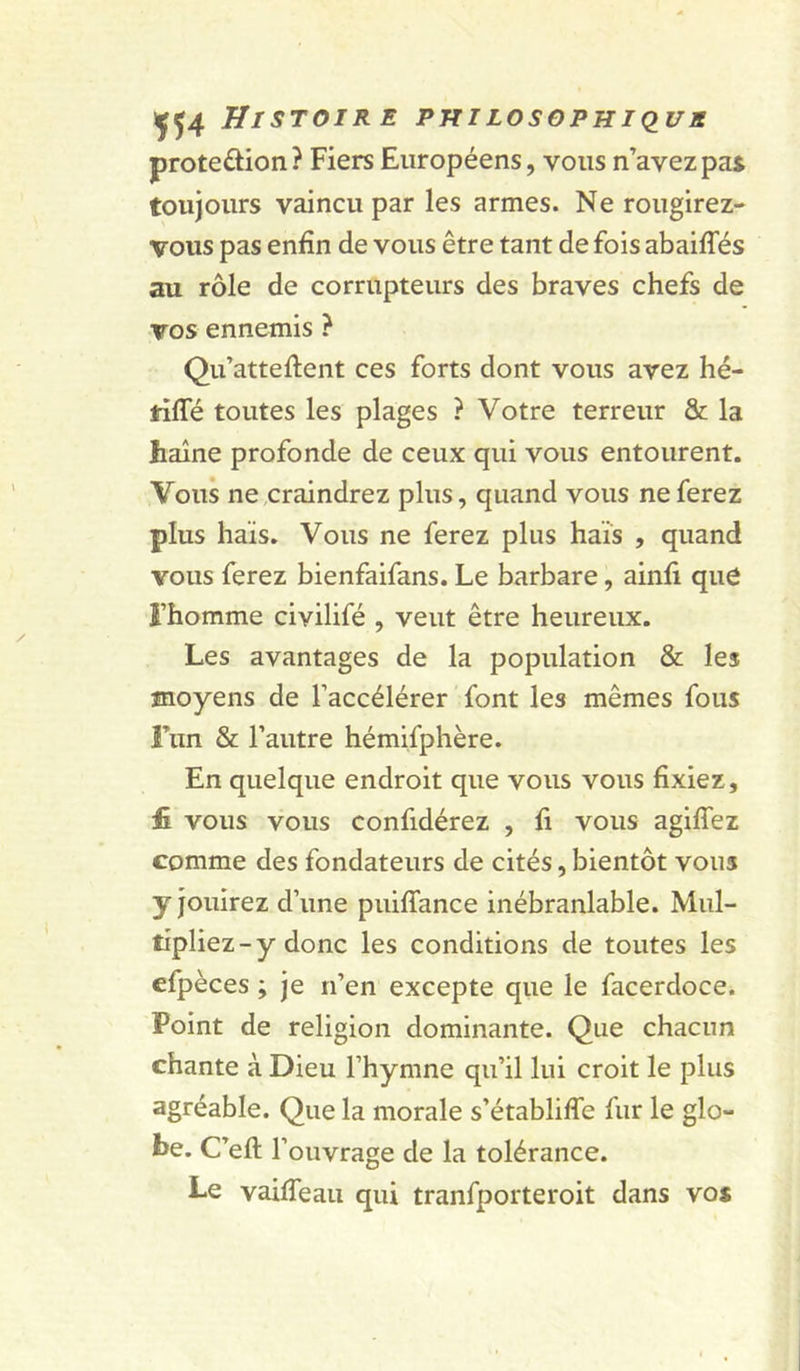 HlSTOIR E PHILOSOPHIQUS proteftion? Fiers Européens, vous n’avez pat toujours vaincu par les armes. Ne rougirez- vous pas enfin de vous être tant de fois abaifles au rôle de corrupteurs des braves chefs de vos ennemis ? Qu’attellent ces forts dont vous avez hé- idlTé toutes les plages ? Votre terreur &amp; la haine profonde de ceux qui vous entourent. Vous ne craindrez plus, quand vous ne ferez plus haïs. Vous ne ferez plus hais , quand vous ferez bienfaifans. Le barbare, ainfi que î’homme civilifé , veut être heureux. Les avantages de la population &amp; les moyens de l’accélérer font les mêmes fous Fun &amp; l’autre hémifphère. En quelque endroit que vous vous fixiez, £ vous vous confidérez , fi vous agiflez comme des fondateurs de cités, bientôt vous y jouirez d’une puilTance inébranlable. Mul- tipliez-y donc les conditions de toutes les cfpèces ; je n’en excepte que le facerdoce. Point de religion dominante. Que chacun chante à Dieu l’hymne qu’il lui croit le plus agréable. Que la morale s’établifle fur le glo- be. C’eft r ouvrage de la tolérance. Le vaiffeau qui tranfporteroit dans vo*