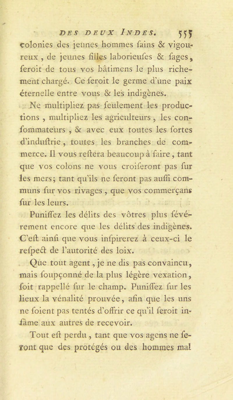 colonies des jeunes hommes fains &amp; vigou- reux , de jeunes filles laborieufes &amp; fages, feroit de tous vos bâtimens le plus riche- ment chargé. Ce feroit le germe d’une paix éternelle entre vous &amp; les indigènes. Ne multipliez pas feulement les produc- tions , multipliez les agriculteurs, les con- fommateurs , &amp; avec eux toutes les fortes d’induflrie, toutes les branches de com- merce. Il vous reliera beaucoup à fiûre, tant que vos colons ne vous croiferont pas fur les mers; tant qu’ils ne feront pas aufîi com- muns fur vos rivages , que vos commerçant fur les leurs. Puniffez les délits des vôtres plus févé- rement encore que les délits des indigènes. C’eft ainfi que vous infpirerez à ceux-ci le refpecl de l’autorité des loix. Que tout agent, je ne dis pas convaincu, mais foupçonné de la plus légère vexation, foit rappellé fur le champ. PimifTez fur les lieux la vénalité prouvée, afin que les uns ne foient pas tentés d’offrir ce qu’il feroit in- fâme aux autres de recevoir. Tout efl perdu , tant que vos agens ne fe- font que des protégés ou des hommes mal