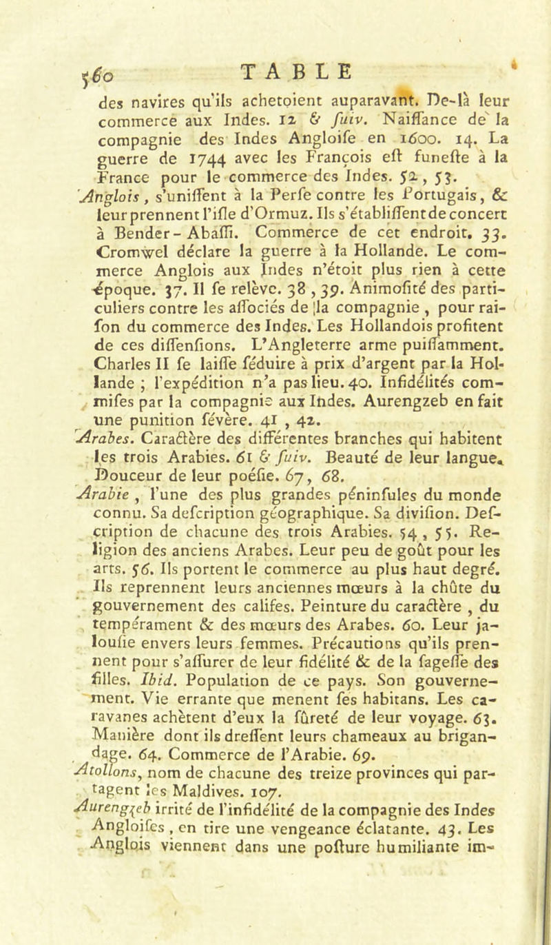 des navires qu’ils achetoient auparavant. De-là leur commerce aux Indes, & fuiv. Naiflance de' la compagnie des Indes Angloife en i<5oo. 14. La guerre de 1744 avec les François eft funefte à la France pour le commerce des Indes. 52-, J?. 'Anglais, s’unilTent à la Perfe contre les Portugais, & leur prennent l’ille d’Ormuz. Ils s’établilTentde concert à Bender-Abaffi. Commerce de cét endroit. 33. Cromwel déclare la guerre à la Hollande. Le com- merce Anglois aux Indes n’étoit plus rien à cette époque. 37. Il fe relève. 38,39. Animofité des parti- culiers contre les alîbciés de |la compagnie , pour rai- fon du commerce des Indes. Les Hollandois profitent de ces difienfions. L’Angleterre arme puillamment. Charles II fe laifle féduire à prix d’argent par la Hol- lande ; l’expédition n’a pas lieu. 40. Infidélités com- mifes par la compagnie aux Indes. Aurengzeb en fait une punition févère. 41,42. Arabes. Caraétère des différentes branches qui habitent les trois Arabies. 61 & fuiv. Beauté de leur langue* Douceur de leur poéfie. 67, 68. Arabie , l’une des plus grandes péninfules du monde connu. Sa defcription géographique. Sa divifion. Def- cription de chacune des trois Arabies. 54 , 55. Re- ligion des anciens Arabes. Leur peu de goût pour les arts. 56. Ils portent le commerce au plus haut degré. Ils reprennent leurs anciennes mœurs à la chute du gouvernement des califes. Peinture du caractère , du tempérament & des mœurs des Arabes. 60. Leur )a- loufie envers leurs femmes. Précautions qu’ils pren- nent pour s’affurer de leur fidélité & de la fagefîe des filles. Ibid. Population de ce pays. Son gouverne- ment. Vie errante que mènent fes habitans. Les ca- ravanes achètent d’eux la fureté de leur voyage. 63. Manière dont ils dreffent leurs chameaux au brigan- dage. 64. Commerce de l’Arabie. 69. AtolTons, nom de chacune des treize provinces qui par- tagent les Maldives. 107. Aurengi^eb irrité de l’infidélité de la compagnie des Indes Angloifcs , en tire une vengeance éclatante. 43. Les Anglais viennent dans une pofture humiliante im-