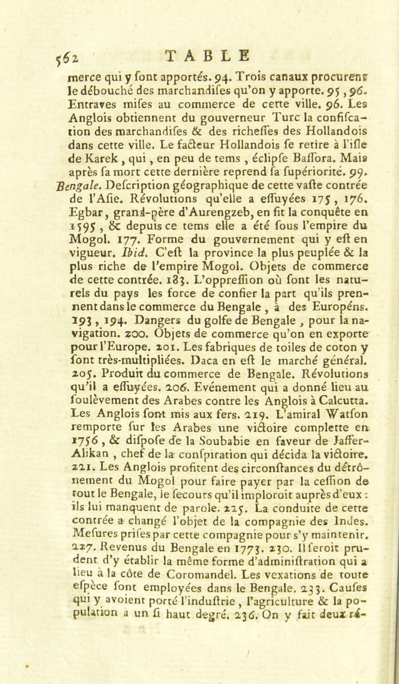 merce qui y font apportés. 94. Trois canaux procurenî le débouché des marchandifes qu’on y apporte. 95,90. Entraves inifes au commerce de cene ville. 96. Les Anglois obtiennent du gouverneur Turc la confifca- tion des marchandifes & des richelfes des Hollandois dans cette ville. Le fadeur Hollandois fe retire à l’ifle de Karek , qui, en peu de tems , éclipfe Baffora. Mais après fa mort cette dernière reprend fa fupériorité. 99. 'Bengale. Defcription géographique de cette vafte contrée de l’Afie, Révolutions qu’elle a effuyées 175 , 176. Egbar, grand-père d’Aurengzeb, en fit la conquête en 1595 , & depuis ce tems elle a été fous l’empire du Mogol. 177. Forme du gouvernement qui y eft en vigueur. Ibid. C’eft la province la plus peuplée & la plus riche de l’empire Mogol. Objets de commerce de cette contrée. 185. L’oppreffion où font les natu- rels du pays les force de confier la part qu’ils pren- nent dans le commerce du Bengale , à des Européns. ^93 » 194* Dangers du golfe de Bengale , pour la na- vigation. zoo. Objets de commerce qu’on en exporte pour l’Europe. 201. Les fabriques de toiles de coton y font très-multipliées. Daca en eft le marché général. 205. Produit du commerce de Bengale. Révolutions qu’il a effuyées. 2.06. Evénement qui a donné lieu au foulèvement des Arabes contre les Anglois à Calcutta. Les Anglois font mis aux fers. 219. L’amiral Watfon remporte fur les Arabes une viâoire complette en 1756 , & difpofe cfe la Soubabie en faveur de JafFer- Alikan , chef de la confpiration qui décida la viéloire. 221. Les Anglois profitent des circonftances du détrô- nement du Mogol pour faire payer par la ceflion de tout le Bengale, le fecours qu’il imploroit auprès d’eux : ils lui manquent de parole. 225. La conduite de cette contrée a changé l’objet de la compagnie des Indes. Mefures priles par cette compagnie pour s’y maintenir, 227, Revenus du Bengale en 1773. 230. Ill’eroit pru- dent d’y établir la même forme d’adminiftration qui a lieu à la côte de Coromandel. Les vexations de toute efpèce font employées dans le Bengale, 233. Caufes qui y avoienr porté l’induftrie , l’agriculture & la po- pulation a un fi haut degré. 230. On y fait deux ré-