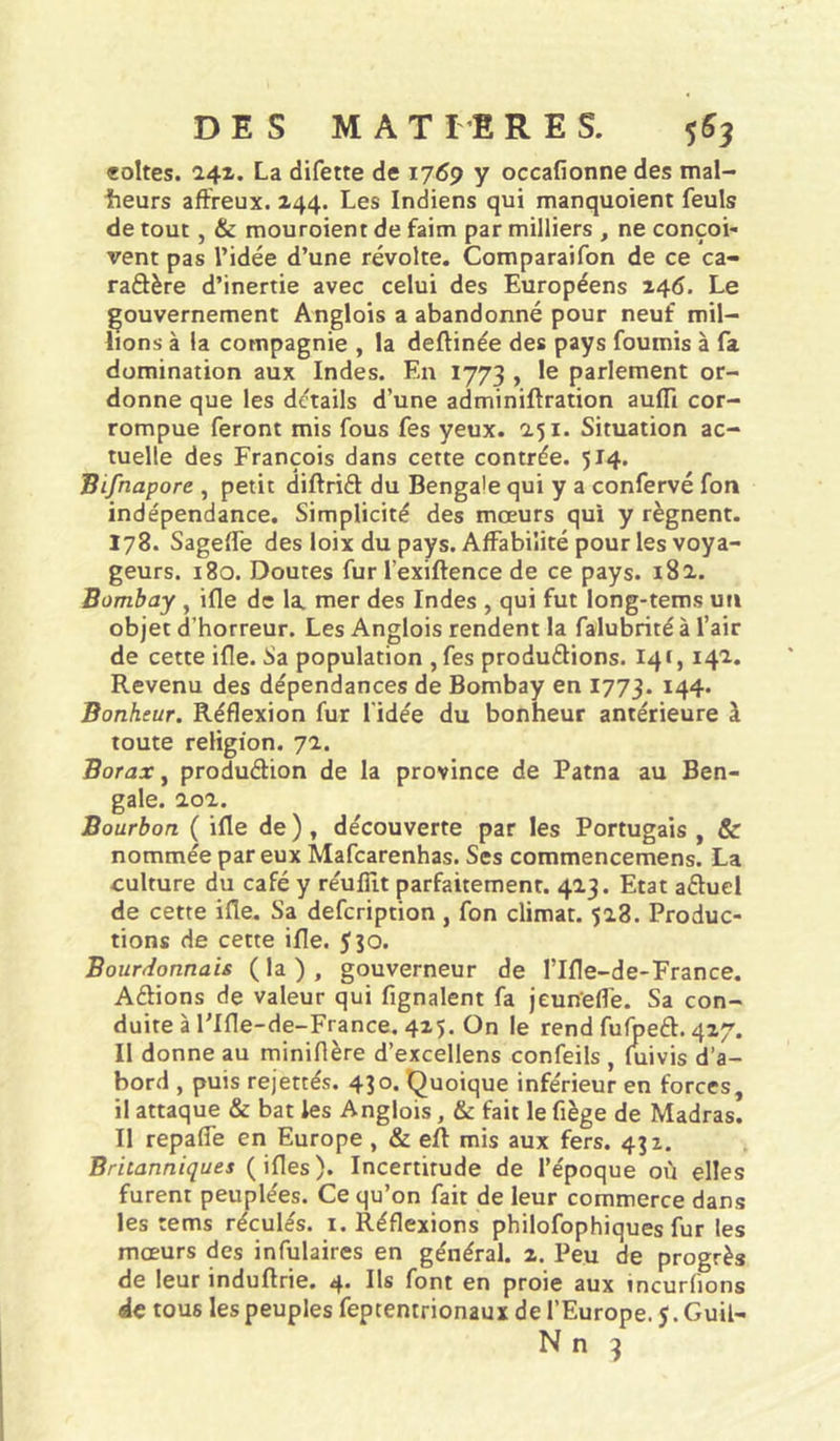 «oites. 24Z, La difette de 1769 y occafionne des mal- îieurs affreux. Z44. Les Indiens qui manquoient feuls de tout, & mouroient de faim par milliers , ne conçoi- vent pas l’idée d’une révolte. Comparaifon de ce ca- raâère d’inertie avec celui des Européens 146. Le gouvernement Anglois a abandonné pour neuf mil- lions à la compagnie , la deftinée des pays fournis à fa domination aux Indes. En 1773 , le parlement or- donne que les détails d’une adminiftration aufli cor- rompue feront mis fous fes yeux. 251. Situation ac- tuelle des François dans cette contrée. 514. Bifnapore , petit diftriél du Bengale qui y a confervé fon indépendance. Simplicité des mœurs qui y régnent. 178. Sageffe des loix du pays. Affabilité pour les voya- geurs. 180. Doutes fur l’exiftence de ce pays. 182. Bombay , ifle de la mer des Indes , qui fut long-tems un objet d’horreur. Les Anglois rendent la falubrité à l’air de cette ifle. Sa population ,fes produélions. 141,142. Revenu des dépendances de Bombay en 1773. 144. Bonheur. Réflexion fur l'idée du bonheur antérieure à toute religion. 72. Borax ^ produélion de la province de Patna au Ben- gale. 202. Bourbon ( ifle de ), découverte par les Portugais , & nommée par eux Mafearenhas. Ses commencemens. La culture du café y réuflit parfaitement. 423. Etat aéluel de cette ifle. Sa defeription , fon climat. 528. Produc- tions de cette ifle. 550. Bourdonnais ( la ) , gouverneur de l’Ifle-de-France. Aélions de valeur qui Lignaient fa jeun’elfe. Sa con- duite à l’Ifle-de-France. 425. On le rend fufpeél. 427. Il donne au miniflère d’excellens confeils , luivis d’a- bord , puis rejettés. 430. Quoique inférieur en forces, il attaque & bat les Anglois, & fait le fiège de Madras. Il repaife en Europe, & eft mis aux fers. 432. Britanniques (ifles). Incertitude de l’époque où elles furent peuplées. Ce qu’on fait de leur commerce dans les tems réculés. i. Réflexions philofophiques fur les mœurs des infulaires en général. 2. Peu de progrès de leur induftrie. 4. Ils font en proie aux incurfions de tous les peuples feptentrionaux de l’Europe. J. Guil-