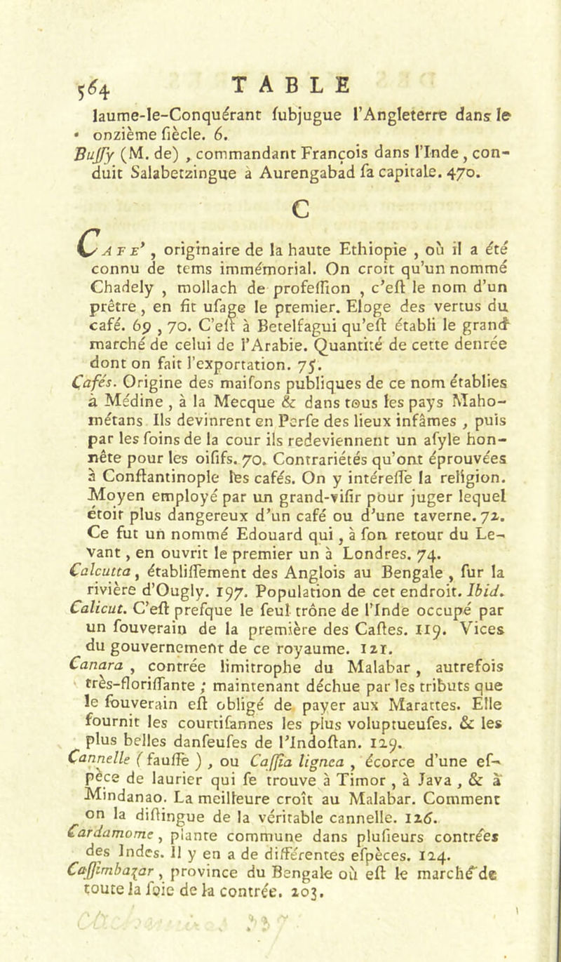 laume-le-Conquérant fubjugue l’Angleterre dans le • onzième fiècle. 6. Bujfy (M, de) , commandant François dans l’Inde , con- duit Salabetzingue a Aurengabad fa capitale. 470. c C'A F E*, originaire de la haute Ethiopie , où il a été connu de tems immémorial. On croit qu’un nommé Chadely , mollach de profelfion , c’eft le nom d’un prêtre, en fit ufage le premier. Eloge des vertus du café. 6p , 70. C’eli à Betelfagui qu’efl établi le grancf marché de celui de l’Arabie. Quantité de cette denrée dont on fait l’exportation. 75. Cafés. Origine des maifons publiques de ce nom établies à Médine , à la Mecque & dans tous les pays Maho- métans Ils devinrent en Perfe des lieux infâmes , puis par les foins de la cour ils redeviennent un afyle hon- nête pour les oififs. 70. Contrariétés qu’ont éprouvées à Conftantinople les cafés. On y intérelfe la religion. Moyen employé par un grand-vifir pour juger lequel étoir plus dangereux d’un café ou d’une taverne. 71. Ce fut un nommé Edouard qui, à fon retour du Le- vant , en ouvrit le premier un a Londres. 74. Calcutta, établilfement des Anglois au Bengale , fur la rivière d’Ougly, 197, Population de cet endroit, Calicut. C’efl prefque le feul trône de l’Inde occupé par un fouverain de la première des Caftes. I19. Vices du gouvernement de ce royaume. 121. Canara , contrée limitrophe du Malabar, autrefois très-floriftante ; maintenant déchue par les tributs que le fouverain eft obligé de payer aux Marattes. Elle fournit les courtifannes les plus voluptueufes. & les plus belles danfeufes de l’Indoftan. 129. Cannelle ( faulîë ) , ou Cafjîa lignea , écorce d’une ef- pèce de laurier qui fe trouve à Timor , à Java , & à Mindanao. La meilleure croît au Malabar. Comment on la diftingue de la véritable cannelle. 12.6. Cardamome, plante commune dans plufieurs contrées des Indes. 11 y en a de différentes efpèces. 124. Caffimbaiar, province du Bengale où eft: le marchéde toute la ioie de la contrée. 203.