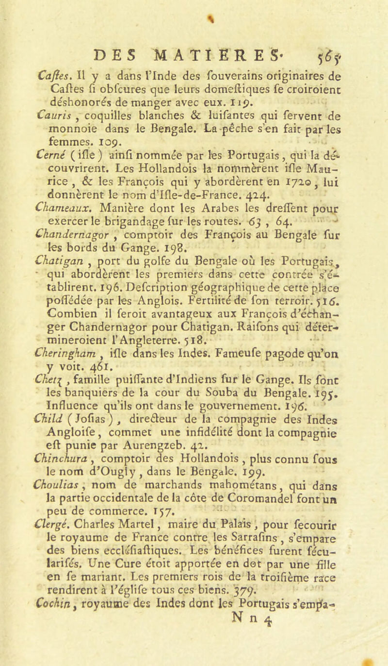 Cajîes. Il y a dans l’Inde des fouverains originaires de Caftes fl obfcures que leurs dotneftiques fe croiroient déshonorés de manger avec eux. i ip. Cauris , coquilles blanches &amp; luifantes qui fervent de monnoie dans le Bengale. La pêche s’en fait parles femmes. 109. Cerné ( ifle ) ainfî nommée par les Portugais, qui la dé- couvrirent. Les Hollandois la nommèrent ifte Mau- rice , &amp; les François qui y abordèrent en 1720, lui donnèrent le nom d’Ifle-de-France. 414. Chameaux, Manière dont les Arabes les dreftent pou,r exercer le brigandage fur les routes. 65 , 64. Chandernagor , comptoir des François au Bengale fur les bords du Gange. 198. Chatigan , port du golfe du Bengale où les Portugais., • qui abordèrent les premiers dans cette contrée s’é- tablirent. 196. Defcription géographique de cette place pofledée par les Anglois. Fertilité de fon terroir. 515. Combien il feroit avantageux aux François d’échan- ger Chandernagor pour Chatigan. Raifons qui déter- mineroient l’Angleterre. 518. Cheringham , ifle dans les Indes. Fameufe pagode qu’on y voit. 461. Chef[ , famille puiflante d’indiens fur le Gange. Ils font les banquiers de la cour du Souba du Bengale. 195. Influence qu’ils ont dans le gouvernement. 196. Child ( Jofias ) , direéleur de la compagnie des Indes Angloife, commet une infidélité dont la compagnie eft punie par Aurengzeb. 42. Chinchura , comptoir des Hollandois , plus connu fous le nom d’Ougly , dans le Bengale. 199. Choulias y nom de marchands mahométans, qui dans la partie occidentale de la côte de Coromandel font un peu de commerce. T57. Clergé. Charles Martel, maire du Palais , pour fecourir le royaume de France contre les Sarrafins , s’empare des biens eccléfiaftiques. Les bénéfices furent fécu- larifés. Une Cure étoit apportée en dot par une fille en fe mariant. Les premiers rois de la troifième race rendirent à l’églife tous ces biens. 379. Cochiny royaume des Indes dont les Portugais s’emfla-