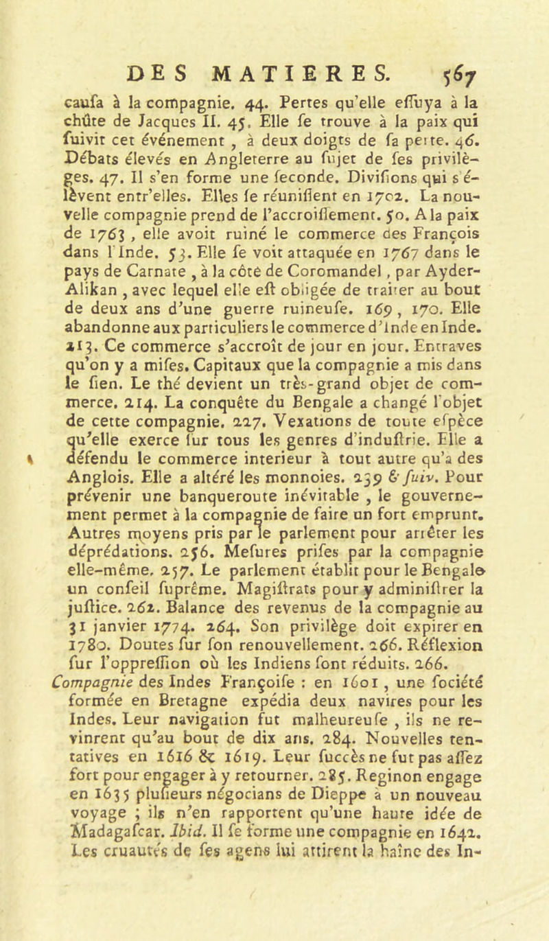 caufa à la coinpagnie. 44. Pertes qu’elle elTuya à la chûre de Jacques II. 45. Elle fe trouve à la paix qui fuivit cet événement , à deux doigts de fa peite. 4&lt;î. Débats élevés en Angleterre au fujet de fes privilè- ges. 47. Il s’en forme une fécondé. Divifions qui s é- lèvent entr’elles. Elles fe réunifient en 1702. La nou- velle compagnie prend de l’accroiflemenr. 50. A la paix de 1763 , elle avoit ruiné le commerce des François dans l'Inde. 53. Elle fe voit attaquée en 1767 dans le pays de Carnate , à la côté de Coromandel, par Ayder- Alikan , avec lequel elle eft obligée de trairer au bout de deux ans d’une guerre ruineufe. 169 , 170. Elle abandonne aux particuliers le commerce d’Inde en Inde. 113. Ce commerce s’accroît de jour en jour. Entraves qu’on y a mifes. Capitaux que la compagnie a mis dans le fien. Le thé devient un très-grand objet de com- merce, 214. La conquête du Bengale a changé l’objet de cette compagnie. 2.27, Vexations de toute efpèce qu’elle exerce lur tous les genres d’indufirie. Elle a défendu le commerce intérieur à tout autre qu’a des Anglois. Elle a altéré les monnoies. 259 &amp;fuiv. Pour prévenir une banqueroute inévitable , le gouverne- ment permet à la compagnie de faire un fort emprunt. Autres nqoyens pris parle parlement pour ariêter les déprédations. 256. Mefures prifes par la compagnie elle-même, 257. Le parlement établit pour le Bengale un confeil fuprême. Magiftrats pour y adminiflrer la juflice, i6i. Balance des revenus de la compagnie au 31 janvier 1774. 154. Son privilège doit expirer en 1780. Doutes fur fou renouvellement. 166. Réflexion fur l’oppreflion où les Indiens font réduits. 266. Compagnie des Indes Françoife : en 1601, une fociété formée en Bretagne expédia deux navires pour les Indes. Leur navigation fut malheureufe , ils ne re- vinrent qu’au bout de dix ans. 284. Nouvelles ten- tatives en 1616 &amp; 1619. Leur fuccès ne fut pas afiez fort pour engager à y retourner. 285. Reginon engage en 1635 pluueurs négocians de Dieppe à un nouveau voyage ; ils n’en rapportent qu’une haute idée de Madagafcar. Ibid. Il fe forme une compagnie en 164a. Les cruautés de fes a gens lui attirent la haînc des In-