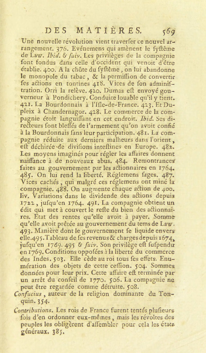 Une nouvelle révolution vient traverfer ce nouvel ar- rangement. 376. Evénemens qui amènent le fyftême de Law. Ibid. & fuiv. Les privilèges de la compagnie font fondus dans celle d’occident qui venoit d’être établie. 400. A la chute du fyftême, on lui abandonne le monopole du tabac, & la permifiion de convertir fes aétions en tontines 418. Vices de fon adminif- tration. Orri la relève. 410. Dumas eft envoyé gou- verneur à Pondichéry. Conduite louable qu’il y tient. 421. La Bourdonnais à l’Ifle-de-France. 423. Et Du- pleix à Chandernagor. 428. Le commerce de la com- pagnie étoit languiflant en cet endroit. Ibid. Ses di- reéteurs font bleffés de l’armement qu’on avoit confié à la Bourdonnais fans leur participation. 481. La com- pagnie réduite aux derniers malheurs dans l’orient, eft déchirée'de divifions inteftines en Europe. 482. Les moyens imaginés pour régler les affaires donnent naiffance à de nouveaux abus. 484. Remontrances faites au gouvernement par les actionnaires en 1764. 485. On lui rend la liberté. Réglemens fages. 487. Vices cachés , qui malgré ces réglemens ont miné la compagnie. 488. On augmente chaque aétion de 400. liv. Variations dans le dividende des aétions depuis 1712, jufqu’en 1764. 491. La compagnie obtient un édit qui met à couvert le refte du bien des aélionnar- res. Etat des rentes qu’elle avoit à payer. Somme qu’elle avoit prêtée au gouvernement du tems de Law. 493. Manière dont le gouvernement fe liquide envers elle.49 5.Tableau de fes revenus & charges depuis 1674, jufqu’en 1769. 495 & fuiv. Son privilège eft fufpendu 601769. Conditions oppofées à la liberté du commerce des Indes. 503. Elle cède au roi tous fes effets. Enu- mération des objets de cette ceffion. 504. Sommes données pour leur prix. Cette affaire eft terminée par un arrêt du confeil de 1770. 506. La compagnie ne peut être regardée comme détruite. 508. Confucius , auteur de la religion dominante du Ton- quin. 354. Contributions. Les rois de France furent tentés plufieurs fois d’en ordormer eux-mêmes , mais les révoltes des peuples les obligèrent d’affemhler pour cela les état» généraux, 385.