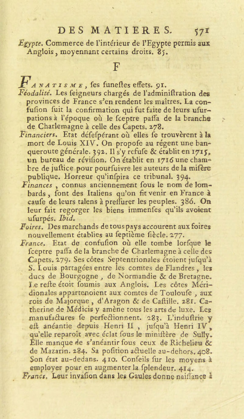 JEgypte, Commerce de l’intérieur de l’Egypte permis aux Anglois, moyennant certains droits. 8j. anatisme, fes funeftes effets. 91. Féodalité. Les feigneurs chargés de l’adminiftration des provinces de France s’en rendent les maîtres. La con- fufion fuit la confirmation qui fut faite de leurs ufur- pations à l’époque où le fceptre palfa de la brancha de Charlemagne à celle des Capets. 178. Financiers. Etat défefpérant où elles fe trouvèrent à la mort de Louis XIV. On propofe au régent une ban- queroute générale. 391. Il s’y refufe & établit en 171 J, un bureau de révifion. On établit en 1716 une cham- bre de juftice pour pourfuivre les auteurs de la mifère publique. Horreur qu’infpira ce tribunal. 394. Finances , connus anciennement fous le nom de lom- bards , font des Italiens qu’on fit venir en France à caufe de leurs talens à prefl'urer les peuples. 386. On leur fait regorger les biens immenfes qu’ils avoient ufurpés. Ibid. Foires. Des marchands de tous pays accourent aux foires nouvellement établies au feptième fiècle. 177. France. Etat de confufion où elle tombe lorfque le fceptre paffa de la branche de Charlemagne à celle des Capets. 0.79. Ses côtes Septentrionales étoient jufqu’à S. Louis partagées entre les comtes de Flandres , les ducs de Bourgogne de Normandie & de Bretagne, ï.e refte étoit fournis aux Anglois. Les côtes Méri- dionales appartenoient aux comtes de Touloufe , aux rois de Majorque , d’Aragon & de Caftille, 281. Ca- therine de Médicis y amène tous les arts de luxe. Les manufaélures fe perfedionnent. 0.83. L’induftrie y eft anéantie depuis Henri II , jufqu’à Henri IV, qu’elle reparoît avec éclat fous le miniftère de Sully. Elle manque de s’anéantir fous ceux de Richelieu & de Mazarin. 284. Sa pofition aduelle au-dehors. 408. Son état au-dedans. 410. Confeils fur les moyens à employer pour en augmenter la fplendeur. 414. Francs. Leur invafion dans les Gaules donne naiflance â