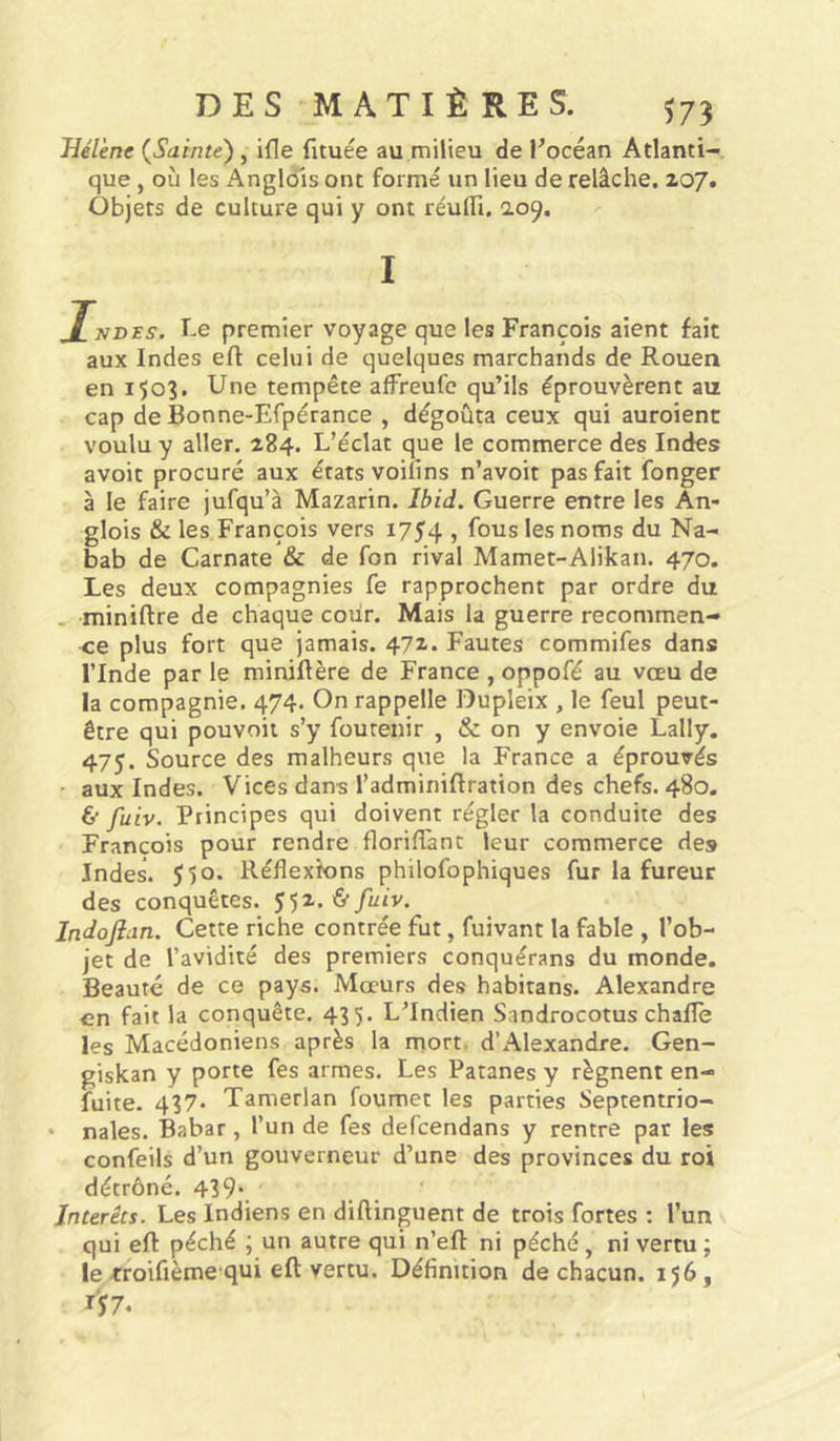 Hélène {Sainte') , if[e fituée au milieu de Pocéan Atlanti- que , où les Anglols ont formé un lieu de relâche. 207. Objets de culture qui y ont réulTi. 2.09. I J[nd^s. premier voyage que les François aient fait aux Indes eft celui de quelques marchands de Rouen en 1503. Une tempête affreufc qu’ils éprouvèrent au cap de Bonne-Efpérance , dégoûta ceux qui auroienc voulu y aller. 284. L’éclat que le commerce des Indes avoir procuré aux états voiiins n’avoit pas fait fonger à le faire jufqu’à Mazarin. Ibid. Guerre entre les An- glois & les François vers 1754 ? les noms du Na- bab de Carnate & de fon rival Mamet-AIikan. 470. Les deux compagnies fe rapprochent par ordre du - miniftre de chaque cour. Mais la guerre recommen- ce plus fort que jamais. 472-. Fautes commifes dans l’Inde par le miniftère de France , oppofé au vœu de la compagnie. 474. On rappelle Dupleix , le feul peut- être qui pouvoir s’y fourenir , & on y envoie Lally. 475. Source des malheurs que la France a éprouvés - aux Indes. Vices dans l’adminiftration des chefs. 480. ù fuiv. Principes qui doivent régler la conduite des François pour rendre florifTant leur commerce des Indes. 550. Réflexions philofophiques fur la fureur des conquêtes. 552. Indojlan. Cette riche contrée fut, fuivant la fable , l’ob- jet de l’avidité des premiers conquérans du monde. Beauté de ce pays. Mœurs des habitans. Alexandre en fait la conquête. 435. L’Indien Sandrocotus chafle les Macédoniens après la inort, d’x\lexandre. Gen- giskan y porte fes armes. Les Patanes y régnent en- fuite. 437* Tamerlan foumet les parties Septentrio- • nales. Babar, l’un de fes defcendans y rentre par les confeils d’un gouverneur d’une des provinces du roi détrôné. 439*. Intérêts. Les Indiens en diftinguent de trois fortes ; l’un qui eft péché ; un autre qui n’efl: ni péché , ni vertu ; le troifième qui eft vertu. Définition de chacun. 156, 157.