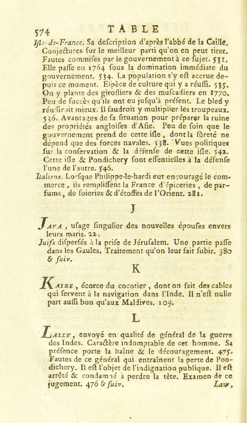 Jjli- dî-France. Sa defcription d’après l’abbé de la Caille, Conjeflures fur le meilleur parti qu’on en peut tirer. Fautes commifes par le gouvernement à ce fujet. Elle palTe en 1764 fous la domination immédiate du gouvernement. 534- population s’y eft accrue de- puis ce moment. Efpèce de culture qui y a réufli. 53J. On y plante des girofliers &amp; des mufcadiers en I770. Peu de fuccès qu’ils ont eu jufqu’à préfent. Le bled y réuînroit mieux. Il faudroit y multiplier les troupeaux. 536. Avantai^es de fa fituation pour préparer la ruine des propriétés angloifes d’Afie. Peu de foin que le gouvernement prend de cette ifle , dont la fûreté ne dépend que des forces navales. 538. Vues politique* fur la confervation &amp; la défenfe de cette ifle. 541. Cette ifle &amp; Pondichéry font eflentielles à la défenfe l’une de l’autre. J46. Italiens. Lo-fque Philippe-Ie-hardi eut encouragé le com- merce , ils rempliflent la France d’épiceries , de par- fums , de foieries &amp; d’étoffes de l’Orient. z8i. J Java , ufage fmgulier des nouvelles époufes envers leurs maris, iz. Juifs difperfés à la prife de Jérufalem. Une partie pafle dans les Gaules. Traitement qu’on leur fait fubir. 380 ù fuiv. K K Aire , écorce du cocotier , dont on fait des cables qui fervent à la navigation dans l’Inde. Il n’efl nulle part aufli bon qu’aux Maldives. 109. L JjAzzYenvoyé en qualité de général de la guerre des Indes. Caraétère indomptable de cet homme. Sa préfence porte la haine &amp; le découragement. 475’. Fautes de ce général qui entraînent la perte de Pon- dichéry, Il eft l’objet de l’indignation publique. Il efl: arrêté &amp; condamné à perdre la tête. Examen de ce jugement. 476