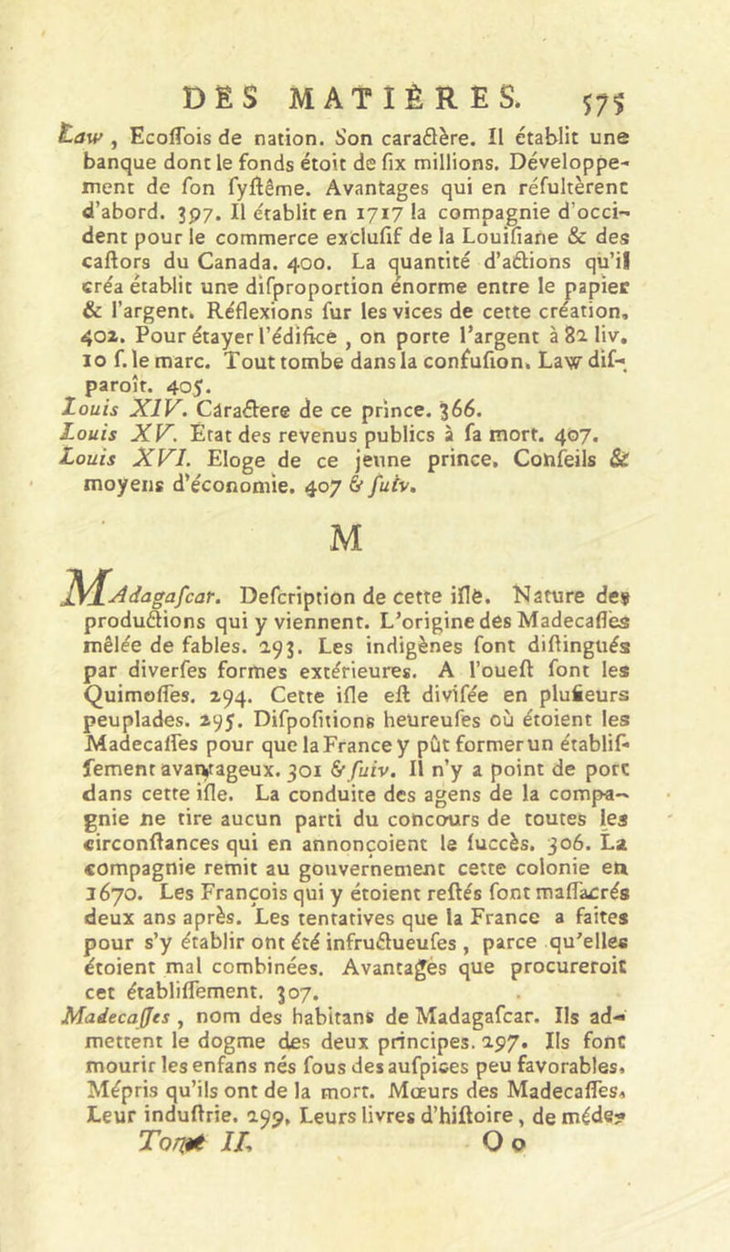 Law , Ecoflbis de nation. Son caraSère. Il établit une banque dont le fonds étoit de fix millions. Développe- ment de fon fyflême. Avantages qui en réfultèrenc d’abord. 397. Il établit en 1717 la compagnie d’occi-» dent pour le commerce exclufif de la Louifiane & des caftors du Canada. 400. La c^uantité d’aébons qü’il créa établit une difproportion enorme entre le papier & l’argent» Réflexions fur les vices de cette création, 40X. Pour étayer l’édificê , on porte l’argent à 82. liv, 10 f. le marc. Tout tombe dans la confufion. Law dif-, paroît. 405. Zouis XIV. Càraéfere de ce prince. 366. Louis XV. État des revenus publics à fa mort. 4®7« Louis XVI. Eloge de ce jeune prince, Confeils Si moyens d’économie. 407 & fuiv. M jyjL^dagafcar. Defcription de cette iflë. Nature de» produdions qui y viennent. L’origine des Madecaflës mêlée de fables. 193. Les indigènes font diftingués par diverfes formes extérieures. A l’oueft font les Quimofles. 294. Cette ifle eft divifée en plufieurs peuplades. 295. Difpofitions heüreufes où étoient les Madecalfes pour que la France y pût former un établif* fement avaryageux. 301 Sf fuiv. Il n’y a point de porc dans cette ifle. La conduite des agens de la compa- gnie ne tire aucun parti du concours de toutes les circonRances qui en annonçoient le fuccès. 306. La compagnie remit au gouvernement cette colonie en 1670. Les François qui y étoient reftés font maffacrés deux ans après. Les tentatives que la France a faites pour s’y établir ont été infrudueufes , parce qu'elles étoient mal combinées. Avantagés que procureroic cet établiflement. 307. Madecajjcs , nom des habitans de Madagafcar. Ils ad- mettent le dogme des deux principes. 297» Us font mourir lesenfans nés fous desaufpices peu favorables. Mépris qu’ils ont de la mort. Mœurs des Madecalfes, Leur induftrie. 199, Leurs livres d’hiftoire, de méde? Torjjnt IL O O