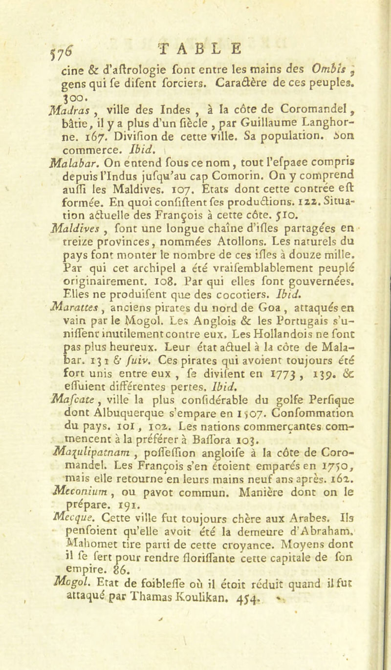 T A B Li E cine &amp; d’aftrologie font entre les mains des Otnbts j gens qui fe difent forciers. Caradère de ces peuples. 300. Madras , ville des Indes , à la côte de Coromandel , bâtie, il y a plus d’un fiècle , par Guillaume Langhor- ne. 167. Divifion de cette ville. Sa population. Son commerce. Ibid. Malabar. On entend fous ce nom , tout l’efpaee compris depuis rindus jufqu’au cap Comorin. On y comprend aufîi les Maldives. 107. Etats dont cette contrée eft formée. En quoiconfiftentfes produdions. I2Z. Situa- tion aduelle des François à cette côte. 510. Maldives , font une longue chaîne d’ifles partagées en treize provinces, nommées Atollons, Les naturels du pays font monter le nombre de ces ifles à douze mille. Par qui cet archipel a été vraifemblablement peuplé originairement. 108. Par qui elles font gouvernées. Elles ne produifent que des cocotiers. Ibid. Marattes , anciens pirates du nord de Goa , attaqués en vain par le Mogol. Les Anglois &amp; les Portugais s’u- niflenr inutilement contre eux. Les Hollandois ne font pas plus heureux. Leur état aduel à la côte de Mala- bar. 13 I &amp; fuiv. Ces pirates qui avoient toujours été fort unis entre eux , fe divifent en 1773 &gt; ^39* ^ elTuient différentes pertes. Ibid. Mafcate, ville la plus confidérable du golfe Perfique dont Albuquerque s’empare en 1507. Confommation du pays. loi, 102. Les nations commerçantes com- mencent à la préférer à Bafibra 103. Ma[ulipatnam , poffeffion angloife à la côte de Coro- mandel. Les François s’en étoient emparés en 1750, mais elle retourne en leurs mains neuf ans après. i6'l. Méconium, ou pavot commun. Manière dont on le prépare. 191. Mecque. Cette ville fut toujours chère aux Arabes. Ils penfoient qu’elle avoit été la demeure d’Abraham. Mahomet tire parti de cette croyance. Moyens dont il fe fert pour rendre floriffante cette capitale de fon empire. 86. Mogol. Etat de faiblelfe où il étoit réduit quand il fut attaqué par Thamas Koulikan. 454.