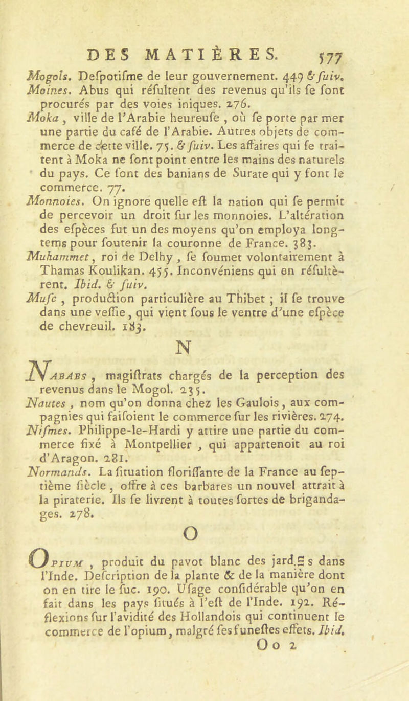 Mogoh. Defpotifme de leur gouvernement. 449 fi” fuiv. Moines. Abus qui réfultenr des revenus qu’ils fe font procurés par des voies iniques. Z76. Moka , ville de l’Arabie heureufe , où fe porte par mer une partie du café de l’Arabie. Autres objets de com- merce de cijette ville. 75. & fuiv. Les affaires qui fe trai- tent à Moka ne font point entre les mains des naturels • du pays. Ce font des banians de Surate qui y font le commerce. 77. Monnaies, On ignore quelle efl la nation qui fe permit de percevoir un droit fur les monnoies. L’altération des efpèces fut un des moyens qu’on employa long- tems pour foutenir la couronne de France. 38?. Muhammet, roi de Delhy , fe foumet volontairement à Thamas Koulikan. 455. Inconvéniens qui on réfultè- rent. Jô/W. 6’ fuiv. Mu/c , produ(^ion particulière au Thibet ; il fe trouve dans une vefTie, qui vient fous le ventre d’une efpèce de chevreuil. 183. 2V. N abj4bs , magiflrats chargés de la perception des revenus dans le Mogol. 135. Nautes , nom qu’on donna chez les Gaulois, aux com- pagnies qui faifoient le commerce fur les rivières. 2.74. Ni/mes. Philippe-le-Hardi y attire une partie du com- merce fixé à Montpellier , qui appartenoit au roi d’Aragon. 2.81. Normands. Lafituation floriffante de la France au fep- tième fiècle , offre à ces barbares un nouvel attrait à la piraterie. Ils fe livrent à toutes fortes de briganda- ges. zyS. O PivM , produit du pavot blanc des jard.S s dans l’Inde. Defcription de la plante & de la manière dont on en tire le lue. ipo. Ufage confidérable qu’on en fait dans les pays fiiués à l’eft de l’Inde. 192.. Ré- flexions fur l’avidité des Hollandois qui continuent le commerce de l’opium, malgré fesfunefieseffets. JbiJ, O O Z