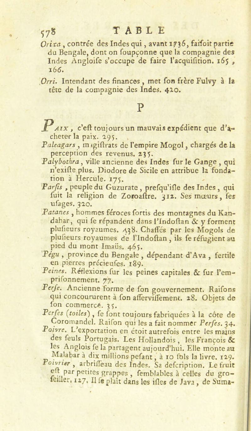 Orixa , contrée des Indes qui, avant 1736, faifoit partie du Bengale, dont on foupçonne que la compagnie des Indes Angloife s’occupe de faire l’acquifition. 165 , i6<5. Orri. Intendant des finances , met fon frère Fulvy à la tête de la compagnie des Indes. 410. P PAix, c’eft toujours un mauvais expédient que d’a** cheter la paix. 195. Pnleagars , migiftrats de l’empire Mogol, chargés de la perception des revenus. 235. Palybothra, ville ancienne des Indes fur le Gange , qui n’exifte plus. Diodore de Sicile en attribue la fonda- tion à Hercule. 175. Parfis , peuple du Guzurate , prefqu’ifle des Indes, qui fuit la religion de Zoroaftre. jiz. Ses mœurs, fes ufages. 920. Patanes , hommes féroces fortis des montagnes du Kan- dahar, qui fe répandent dans l’Indoftan & y forment plufieurs royaumes. A38. Chafles par les Mogols de plulieurs royaumes de l’Indoftan , ils fe réfugient au pied du mont Imaüs. 465. Pégu , province du Bengale , dépendant d’Ava , fertile en pierres précieufes. 189. Peines. Réflexions fur les peines capitales & fur l’em- prifonnement. 77. Perje. Ancienne forme de fon gouvernement. Raifons qui concoururent à fon alfervilTement. 28. Objets de fon commerce. 3$. Per/es (toiles) , fe font toujours fabriquées à la côte de Coromandel. Raifon qui les a fait nommer Perfes, 34. Poivre. L’exportation en étoit autrefois entre les mains des feuls Portugais. Les Hollandois , les François & les Anglois fe la partagent aujourd’hui. Elle monte au ' T) ^ millions pefant, à 10 fols la livre. 119. Poirier , arbriffeau des Indes. Sa defcription. Le fruit eit par petites grappes , femblables à celles du gro- leiiler, 127, Il fe plaît dans les ifles de Java, de Stima-