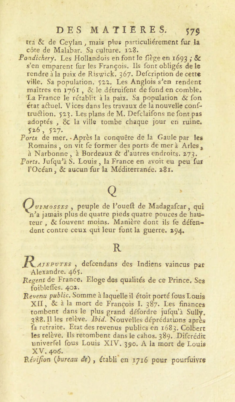 trd & de Ceylan, mais plus particuliérement fur la côte de Malabar. Sa culture. ii8. Pondichéry. Les Hollandois en font le fîège en 1693 ; 8c s’en emparent fur les François. Ils font obligés de le rendre à la paix de Riswick. 367. Defcription de cette ville. Sa population. 522. Les Anglois s’en rendent maîtres en 1761 , & le détruifent de fond en comble. La France le rétablit à la paix. Sa population & fon état aétuel. V ices dans les travaux de la nouvelle conf- truélion. 523. Les plans de M. Defclaifons ne font pas adoptés , 8c la ville tombe chaque jour en ruine. îz6, 527. Ports de mer.-Après la conquête delà Gaule par les Romains , on vit fe former des ports de mer à Arles, à Narbonne , à Bordeaux & d’autres endroits. 273. Ports. Jufqu’à S. Louis , la France en avoir eu peu fur l’Océan, & aucun fur la Méditerranée. z8i. Q i^vTMossES , peuple de l’oueft de Madagafcar, qui n’a jamais plus de quatre pieds quatre pouces de hau- teur , & fouvent moins. Manière dont ils fe défen- dent contre ceux qui leur font la guerre. 194, R J^AjEPVTES , defcendans des Indiens vaincus par Alexandre. 46Ç. P^.egent de France. Eloge des qualités de ce Prince. Ses foiblefles. 402. Revenu public. Somme à laquelle il étoit porté fous Louis XII, & à la mort de François I. 387. Les finances tombent dans le plus grand défordre jufqu’à Sully. 388.11 les relève. Ibid. Nouvelles déprédations apres fa retraite. Etat des revenus publics en 1683. Colbert les relève. Ils retombent dans le cahos. 389. Difcrédit univerfel fous Louis XIV. 350. A la mort de Louis XV. 405. Pévijîon {bureau de), établi en 1716 pour pourfuivre