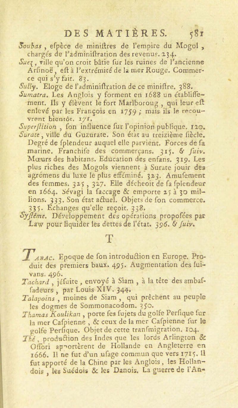 Souhas y efpèce de minières de l’empire du Mogol , charges de l’adminiftration des revenus. 2.34» Sue:[ y ville qu’on croit bâtie fur les ruines de l’ancienne Arfinoë, eft à l’extrémité de la mer Rouge. Commer- ce qui s’y fait. 83. Sully. Eloge de l’adminiftration de ce miniflre. 388. Sumatra. Les Anglois y forment en 1688 un établifle- ment. Ils y élèvent le fort Marlboroug , qui leur eft enlevé par les François en 1759 / ils le recou- vrent bientôt, i/r. SuperJHtion , fon influence fur l’opinion publique. 120. Surate, ville du Guzurate. Son état au treizième fiècle. Degré de fplendeur auquel elle parvient. Forces de fa marine. Franchife des commerçans. 315. & fuiv. Mœurs des habitans. Education des enfans. 319. Les plus riches des Mogols viennent à Surate jouir des agrémens du luxe le plus efféminé. 323. Amufemenc des femmes. 325 , 327. Elle décheoit de fa fplendeur en 1664. Sévagi la faccage & emporte 25 à 30 mil- lions. 333. Son état aftuel. Objets de fon commerce. 335. Echanges qu’elle reçoit. 338. Syjîême. Développement des opérations propofées par Law pour liquider les dettes de l’état. 390. & fuiv. T Tabac. Epoque de fon introduction en Europe. Pro- duit des premiers baux. 495. Augmentation des fui- vans. 496. Tnchard , jéfuite , envoyé à Siam , à la tête des ambaf- fadeurs , par Louis XIV. 344, Talapoins , moines de Siam , qui prêchent au peuple les dogmes de Sommonacodom. 350* Thamas Koiilikan , porte fes fujets du golfe Perfique fur la mer Cafpienne , & ceux de la mer Cafpienne fur le golfe Perfique. Objet de cette tranfmigration. 104. Jhé y produftion des Indes que les lords Arlington & Oflbri ap-'ortèrent de Hollande en Angleterre en 1666. Il ne fut d’un ufage commun que vers 1715. Il fut apporté de la Chine par les Anglois, les Hollan- dois , les Suédois & les Danois. La guerre de l’An-