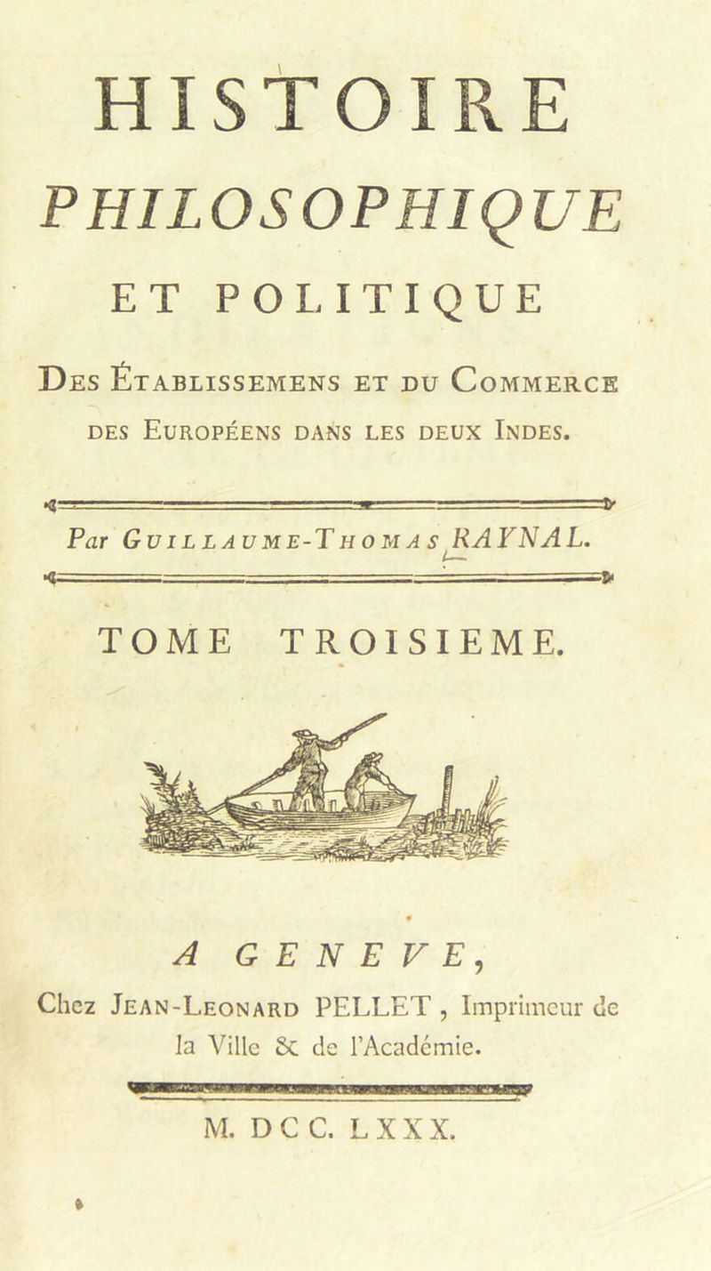 HISTOIRE PHILOSOPHIQUE ET POLITIQUE Des Établissemens et du Commerce DES Européens dans les deux Indes. ■ - - ~ • m ' , 1» Par Guillaume-Thomas RATNAL. L* - - ■ —7= ‘ TOME TROISIEME. A GENEVE, Chez Jean-Leonard PELLET , Imprimeur de la Ville 6c de l’Académie. »