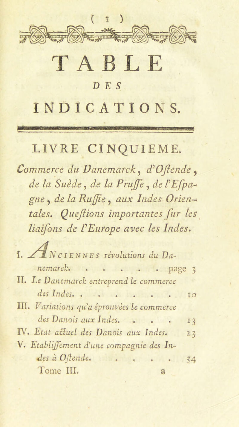 ( î ) TABLE DES INDICATIONS. LIVRE CINQUIEME. Commerce du Danemarck, d’OJlende, de la Suède, de la Prujfe, de ÜEfpa-^ gne , de la RuJJie, aux Indes Orien-^ taies. Queflions importantes fur les ^ liaifons de VEurope avec les Indes. ydiici. î. .ZjL Nciennes révolutions du Da- nemarck p3ge 5 IL Le Danemarcl: entreprend le commerce des Indes lo III. Variations qua éprouvées le commerce des Danois aux Indes. . . . IV. Etat acîuel des Danois aux Indes. 23 V. EtabliJJement d’une compagnie des In- des à OJlende. .... 34 Tome III. a