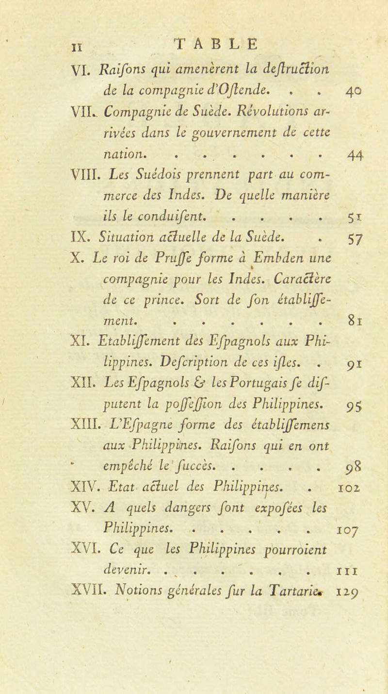 lï VI. Raifons qui amenèrent la deftrucîion de la compagnie d'OJîende. . . 40 VIL Compagnie de Suède. Révolutions ar- rivées dans le gouvernement de cette nation. . . . . . . 44 VIII. Les Suédois prennent part au com- merce des Indes. De quelle manière ils le conduifent 51 IX. Situation actuelle de la Suède. . 57 X. Le roi de PruJJe forme à Emhden une compagnie pour les Indes. Caractère de ce prince. Sort de fon établijfe- ment. 81 XI. Etablijfement des Efpagnols aux Phi- lippines. Defcription de ces ijles. . 91 XII. Les Efpagnols &amp; les Portugais fe dif- putent la pojfejjion des Philippines. 95 XIII. L'Efpagne forme des établijfemens aux ^Philippines. Raifons qui en ont * empêché le'fuccès 98 XIV. Etat actuel des Philippines. . loi XV. A quels dangers font expofées les Philippines 107 XVI. Ce que les Philippines pourroient devenir. . . . ' . . . iii XVII. Notions générales fur la Tartaricm 129