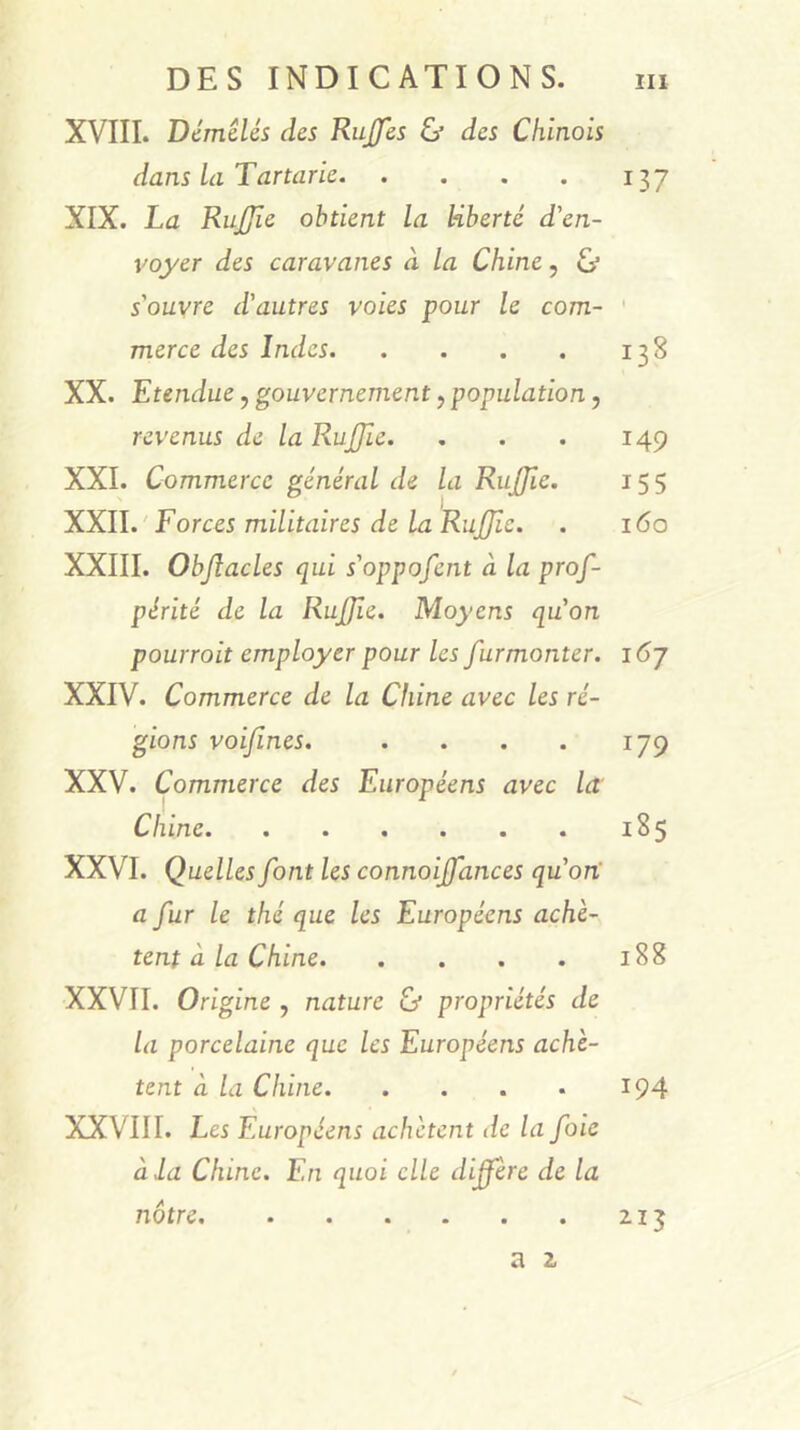 XVIII. Démêlés des Rujfes & des Chinois dans la Tartarie 137 XIX. La RuJJîe obtient la liberté d'en- voyer des caravanes à la Chine, bj s'ouvre d'autres voies pour le com- ' merce des Indes 138 XX. Etendue, gouvernement, population, revenus de la Rujjie. , . . 149 XXI. Commerce général de la RuJJie. 155 XXII. 'Forces militaires de la Rujjie. . 160 XXIII. Objîacles qui s'oppofent à la prof- périté de la Rujjie. Moyens qu'on pourrait employer pour les furmonter. 167 XXIV. Commerce de la Chine avec les ré- gions voijïnes. . . . . 179 XXV. Commerce des Européens avec la Chine 185 XXVI. Quelles font les connoijfances qu'on' a fur le thé que les Européens achè- tent à la Chine 188 XXVII. Origine , nature & propriétés de la porcelaine que les Européens achè- tent à la Chine 194 XXVIII. Les Européens achètent de la foie à la Chine. En quoi elle diffère de la nôtre 213 a 2