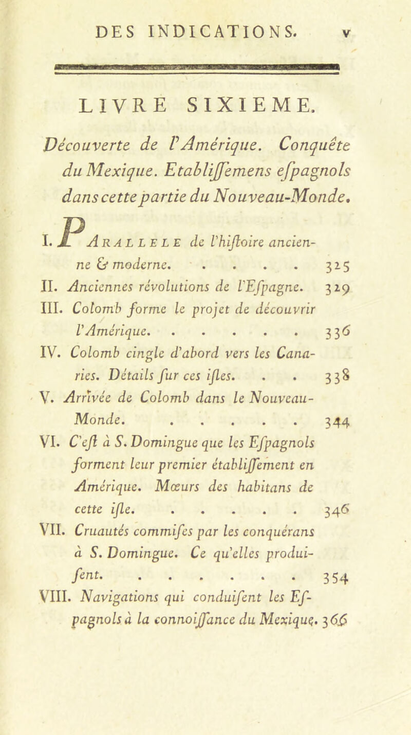 livre SIXIEME. Découverte de VAmérique. Conquête du Mexique. Etablijfemens efpagnols dans cette partie du Nouveau-Monde, I. Aral le le de Vhijloire ancien- ne ù moderne. • . . . . 315 II. Anciennes révolutions de L'Efpagne. 329 III. Colomb forme le projet de découvrir V Amérique 336 IV. Colomb cingle d'abord vers les Cana- ries. Détails fur ces ijles. . . 338 ' V. Arrivée de Colomb dans le Nouveau- Monde. 344 VI. C'efl à S. Domingue que les Efpagnols forment leur premier établijfement en Amérique. Mœurs des habitans de cette ijle. 346 VII. Cruautés commifes par les conquérans à S. Domingue. Ce quelles produi- fent. ...... 3 VIII. Navigations qui conduifent les Ef- pagnols à la connoijfance du Mexique;. ^6^