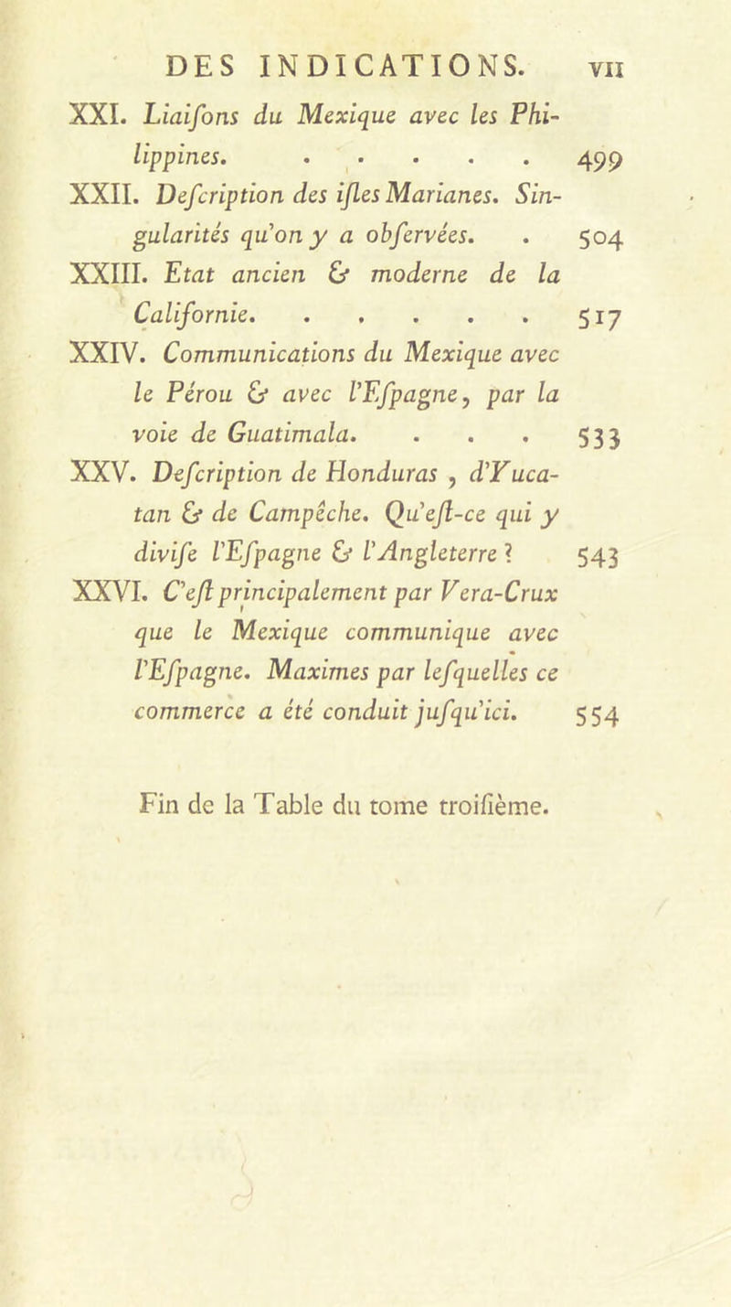 XXL Liaifons du Mexique avec les Phi- lippines. 499 XXII. Defcription des ifles Marianes. Sin- gularités quony a obfervées. . 504 XXIII. Etat ancien ù moderne de la Californie 517 XXIV. Communications du Mexique avec le Pérou &amp; avec VEfpagne, par la voie de Guatimala. . . . 533 XXV. Defcription de Honduras , d'Yuca- tan éj de Campêche. Qu'ejl-ce qui y divife l'Efpagne &amp; l'Angleterre ? 543 XXVI. C'ejlprincipalement par Vera-Crux que le Mexique communique avec l'Efpagne. Maximes par lefquelles ce commerce a été conduit jufqu ici. 554 Fin de la Table du tome troifième.