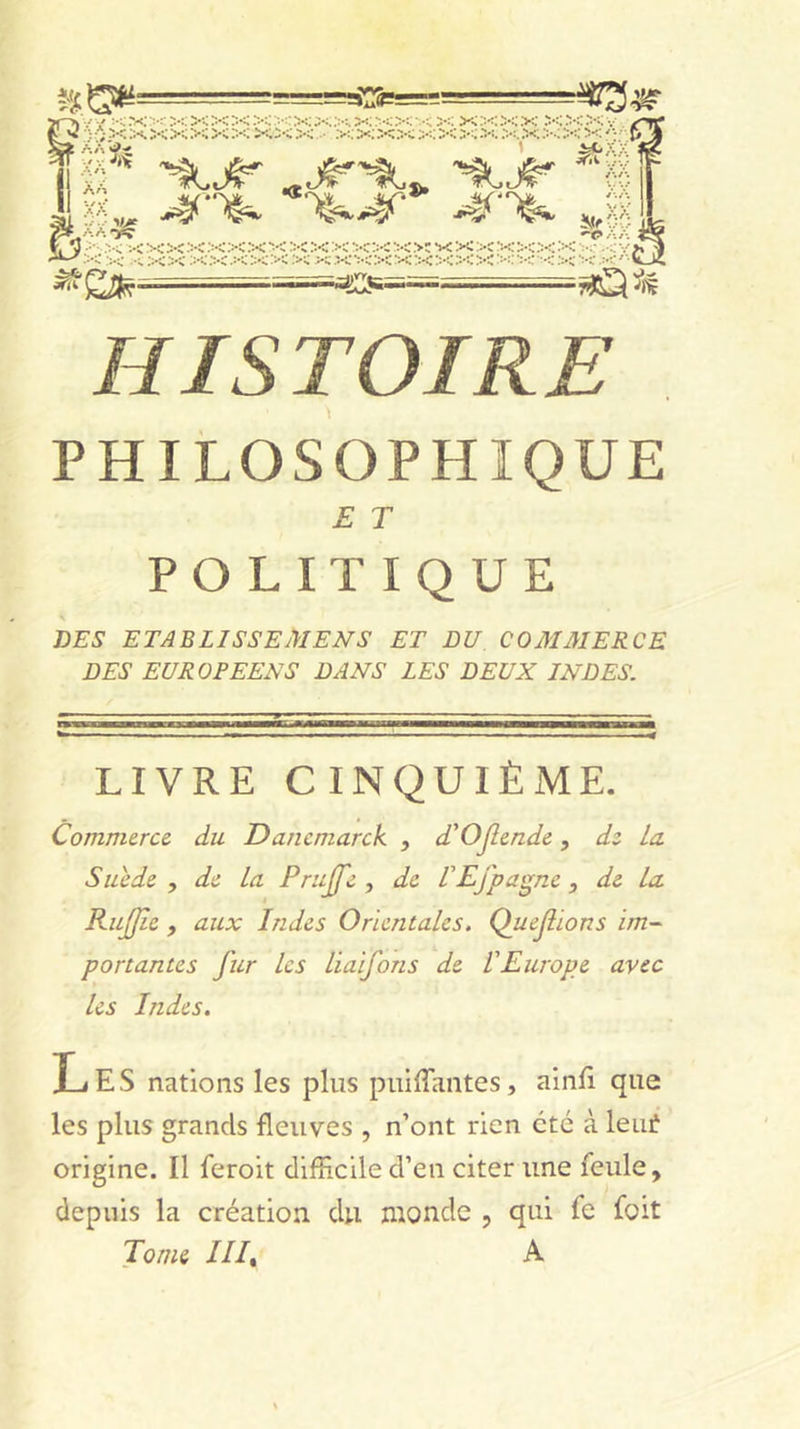 PHILOSOPHIQUE E T POLITIQUE DES ETABLISSEMENS ET BU COMAIERCE DES EUROPEENS DANS LES DEUX INDES. LIVRE CINQUIÈME. Commerce du Dancmarck , d'OJimde, dz la Suède , de La Prujfe , de VEfpa^^ne, de La RuJJîc , aux Indes Orientales. Quejiions im- portantes fur Les Liaifons de l'Europe avec les Indes. Les nations les plus piiiiTantes, ainJfî que les plus grands fleuves , n’ont rien été à leuiî origine. Il feroit difRcile d’en citer une feule, depuis la création du monde , qui fe foit Tome ///, A