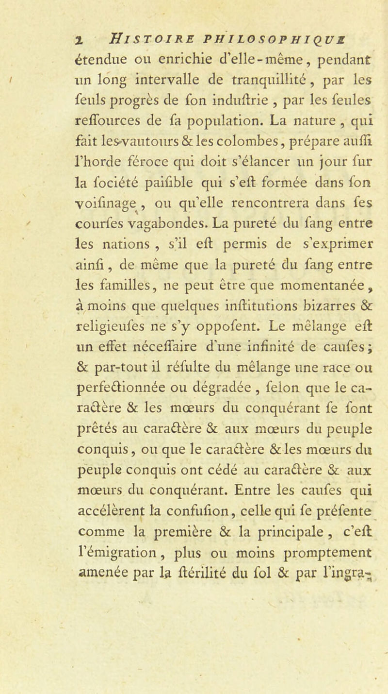 étendue ou enrichie d’elle - même, pendant un long intervalle de tranquillité, par les feuls progrès de fon indudrie , par les feules reffources de fa population. La nature , qui fait les'vautours &amp; les colombes, prépare aufli l’horde féroce qui doit s’élancer un jour fur la fociété paiüble qui s’eft formée dans fon voifinage^, ou qu’elle rencontrera dans fes courfes vagabondes. La pureté du fang entre les nations , s’il efl permis de s’exprimer ainfi , de même que la pureté du fang entre les familles, ne peut être que momentanée, à moins que quelques inftitutions bizarres &amp; religieufes ne s’y oppofent. Le mélange eft un effet néceffaire d’une infinité de caufes ; &amp; par-tout il réfulte du mélange une race ou perfeélionnée ou dégradée , félon que le ca- raêlère &amp; les mœurs du conquérant fe font prêtés au caraéfère &amp; aux mœurs du peuple conquis, ou que le caraéfère &amp;les mœurs du peuple conquis ont cédé au caraélère &amp; aux mœurs du conquérant. Entre les caufes qui accélèrent la confufion, celle qui fe préfente comme la première &amp; la principale , c’efl l’émigration, plus ou moins promptement amenée par la flérilité du fol &amp; par ringra-